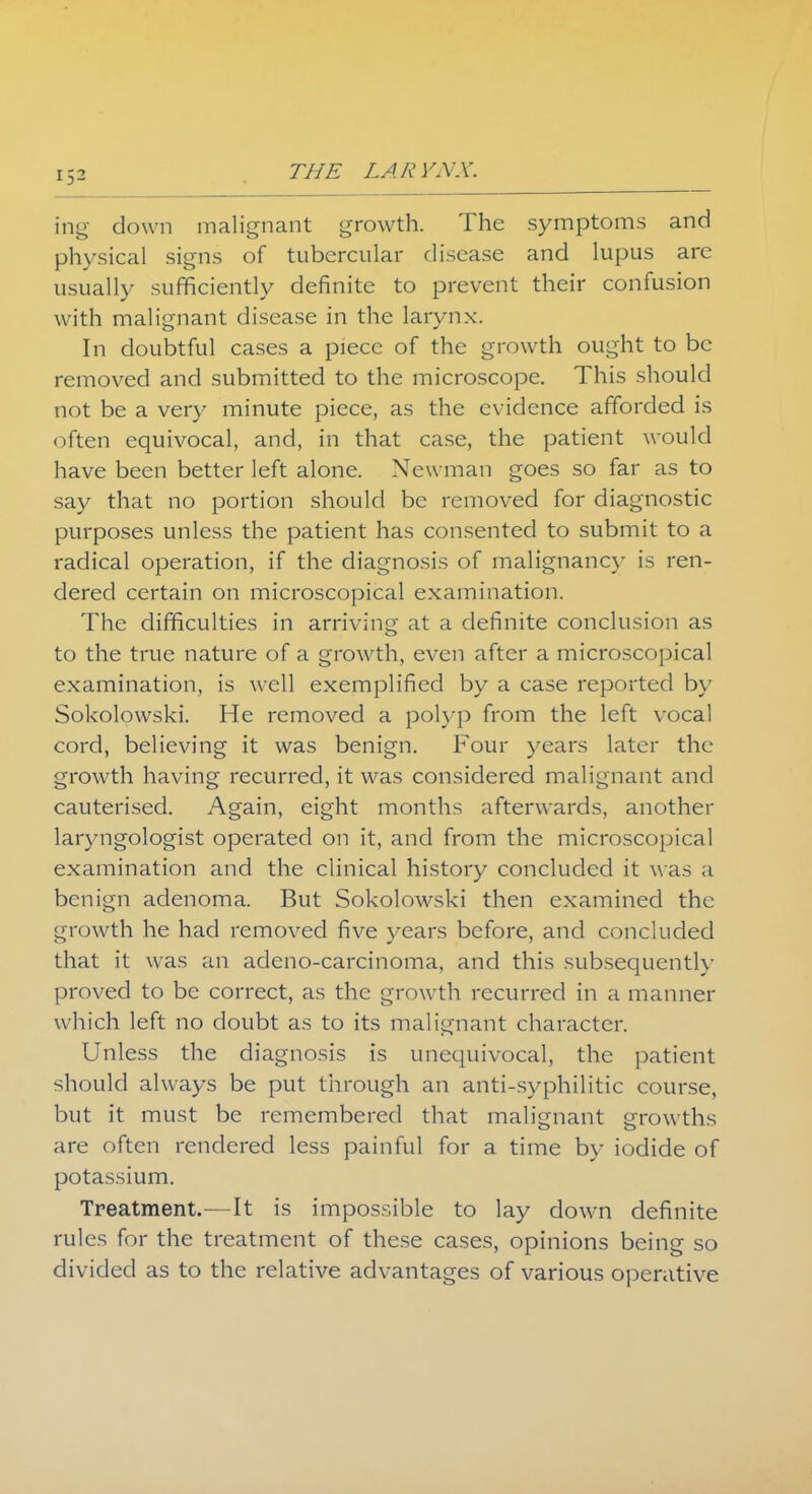 trig down malignant growth. The symptoms and physical signs of tubercular disease and lupus arc usually sufficiently definite to prevent their confusion with malignant disease in the larynx. In doubtful cases a piece of the growth ought to be removed and submitted to the microscope. This should not be a very minute piece, as the evidence afforded is often equivocal, and, in that case, the patient would have been better left alone. Newman goes so far as to say that no portion should be removed for diagnostic purposes unless the patient has consented to submit to a radical operation, if the diagnosis of malignancy is ren- dered certain on microscopical examination. The difficulties in arriving at a definite conclusion as to the true nature of a growth, even after a microscopical examination, is well exemplified by a case reported by Sokolowski. He removed a polyp from the left vocal cord, believing it was benign. Four years later the growth having recurred, it was considered malignant and cauterised. Again, eight months afterwards, another laryngologist operated on it, and from the microscopical examination and the clinical history concluded it was a benign adenoma. But Sokolowski then examined the growth he had removed five years before, and concluded that it was an adeno-carcinoma, and this subsequently proved to be correct, as the growth recurred in a manner which left no doubt as to its malignant character. Unless the diagnosis is unequivocal, the patient should always be put through an anti-syphilitic course, but it must be remembered that malignant growths are often rendered less painful for a time by iodide of potassium. Treatment.—It is impossible to lay down definite rules for the treatment of these cases, opinions being so divided as to the relative advantages of various operative