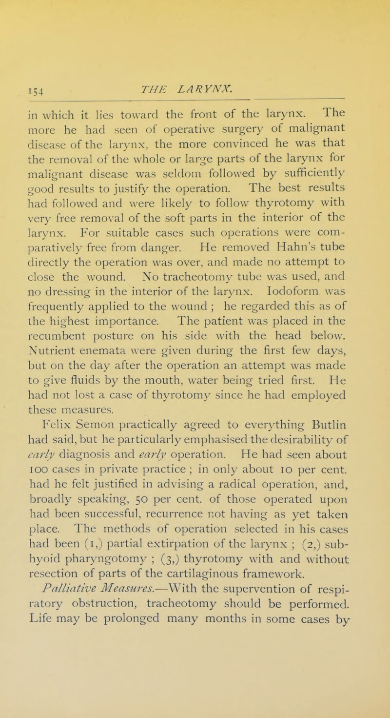 in which it lies toward the front of the larynx. The more he had seen of operative surgery of malignant disease of the larynx, the more convinced he was that the removal of the whole or large parts of the larynx for malignant disease was seldom followed by sufficiently good results to justify the operation. The best results had followed and were likely to follow thyrotomy with very free removal of the soft parts in the interior of the larynx. For suitable cases such operations were com- paratively free from danger. He removed Hahn's tube directly the operation was over, and made no attempt to close the wound. No tracheotomy tube was used, and no dressing in the interior of the larynx. Iodoform was frequently applied to the wound ; he regarded this as of the highest importance. The patient was placed in the recumbent posture on his side with the head below. Nutrient enemata were given during the first few days, but on the day after the operation an attempt was made to give fluids by the mouth, water being tried first. He had not lost a case of thyrotomy since he had employed these measures. Felix Semon practically agreed to everything Butlin had said, but he particularly emphasised the desirability of early diagnosis and early operation. He had seen about ioo cases in private practice ; in only about 10 per cent, had he felt justified in advising a radical operation, and, broadly speaking, 50 per cent, of those operated upon had been successful, recurrence not having as yet taken place. The methods of operation selected in his cases had been (1,) partial extirpation of the larynx ; (2,) sub- hyoid pharyngotomy ; (3,) thyrotomy with and without resection of parts of the cartilaginous framework. Palliative Measures.—With the supervention of respi- ratory obstruction, tracheotomy should be performed. Life may be prolonged many months in some cases by