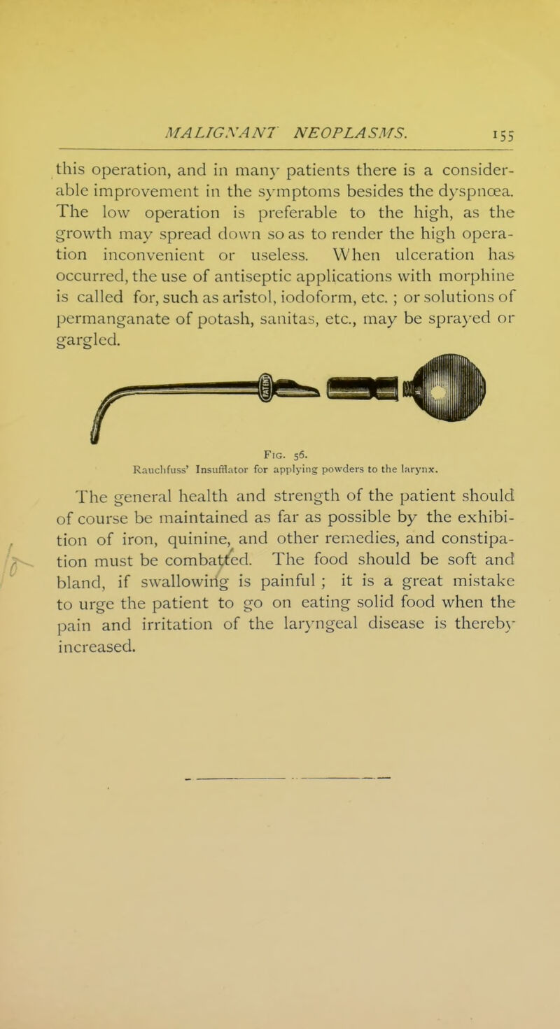 this operation, and in many patients there is a consider- able improvement in the symptoms besides the dyspnoea. The low operation is preferable to the high, as the growth may spread down so as to render the high opera- tion inconvenient or useless. When ulceration has occurred, the use of antiseptic applications with morphine is called for, such as aristol, iodoform, etc. ; or solutions of permanganate of potash, sanitas, etc., may be sprayed or gargled. Fig. 56. Rancbfuss' Insufflator for applying powders to the larynx. The general health and strength of the patient should of course be maintained as far as possible by the exhibi- tion of iron, quinine, and other remedies, and constipa- tion must be combatted. The food should be soft and bland, if swallowing is painful ; it is a great mistake to urge the patient to go on eating solid food when the pain and irritation of the laryngeal disease is thereby increased.