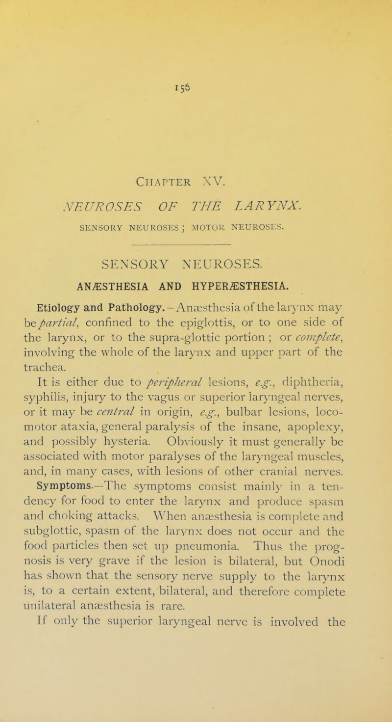 Chatter XV. NEUROSES OF THE LARYNX. SENSORY NEUROSES ; MOTOR NEUROSES. SENSORY NEUROSES. ANESTHESIA AND HYPERESTHESIA. Etiology and Pathology.—Anaesthesia of the larynx may be partial, confined to the epiglottis, or to one side of the larynx, or to the supra-glottic portion ; or complete, involving the whole of the larynx and upper part of the trachea. It is either due to peripheral lesions, e.g.x diphtheria, syphilis, injury to the vagus or superior laryngeal nerves, or it may be ce?ttral in origin, e.g., bulbar lesions, loco- motor ataxia, general paralysis of the insane, apoplexy, and possibly hysteria. Obviously it must generally be associated with motor paralyses of the laryngeal muscles, and, in many cases, with lesions of other cranial nerves. Symptoms.—The symptoms consist mainly in a ten- dency for food to enter the larynx and produce spasm and choking attacks. When anaesthesia is complete and subglottic, spasm of the larynx does not occur and the food particles then set up pneumonia. Thus the prog- nosis is very grave if the lesion is bilateral, but Onodi has shown that the sensory nerve supply to the larynx is, to a certain extent, bilateral, and therefore complete unilateral anaesthesia is rare. If only the superior laryngeal nerve is involved the
