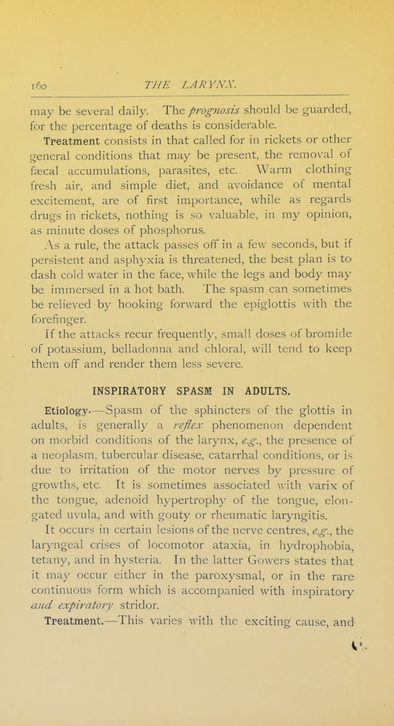 may be several daily. The prognosis should be guarded, for the percentage of deaths is considerable. Treatment consists in that called for in rickets or other general conditions that may be present, the removal of faecal accumulations, parasites, etc. Warm clothing ficsh air, and simple diet, and avoidance of mental excitement, are of first importance, while as regards drugs in rickets, nothing is so valuable, in my opinion, as minute doses of phosphorus. As a rule, the attack passes off in a few seconds, but if persistent and asphyxia is threatened, the best plan is to dash cold water in the face, while the legs and body may be immersed in a hot bath. The spasm can sometimes be relieved by hooking forward the epiglottis with the forefinger. If the attacks recur frequently, small doses of bromide of potassium, belladonna and chloral, will tend to keep them off and render them less severe. INSPIRATORY SPASM IN ADULTS. Etiology—Spasm of the sphincters of the glottis in adults, is generally a reflex phenomenon dependent on morbid conditions of the larynx, e.g., the presence of a neoplasm, tubercular disease, catarrhal conditions, or is due to irritation of the motor nerves by pressure of growths, etc. It is sometimes associated with varix of the tongue, adenoid hypertrophy of the tongue, elon- gated uvula, and with gouty or rheumatic laryngitis. It occurs in certain lesions of the nerve centres, e.g., the laryngeal crises of locomotor ataxia, in hydrophobia, tetany, and in hysteria. In the latter Govvers states that it may occur either in the paroxysmal, or in the rare continuous form which is accompanied with inspiratory and expiratory stridor. Treatment.—This varies with the exciting cause, and