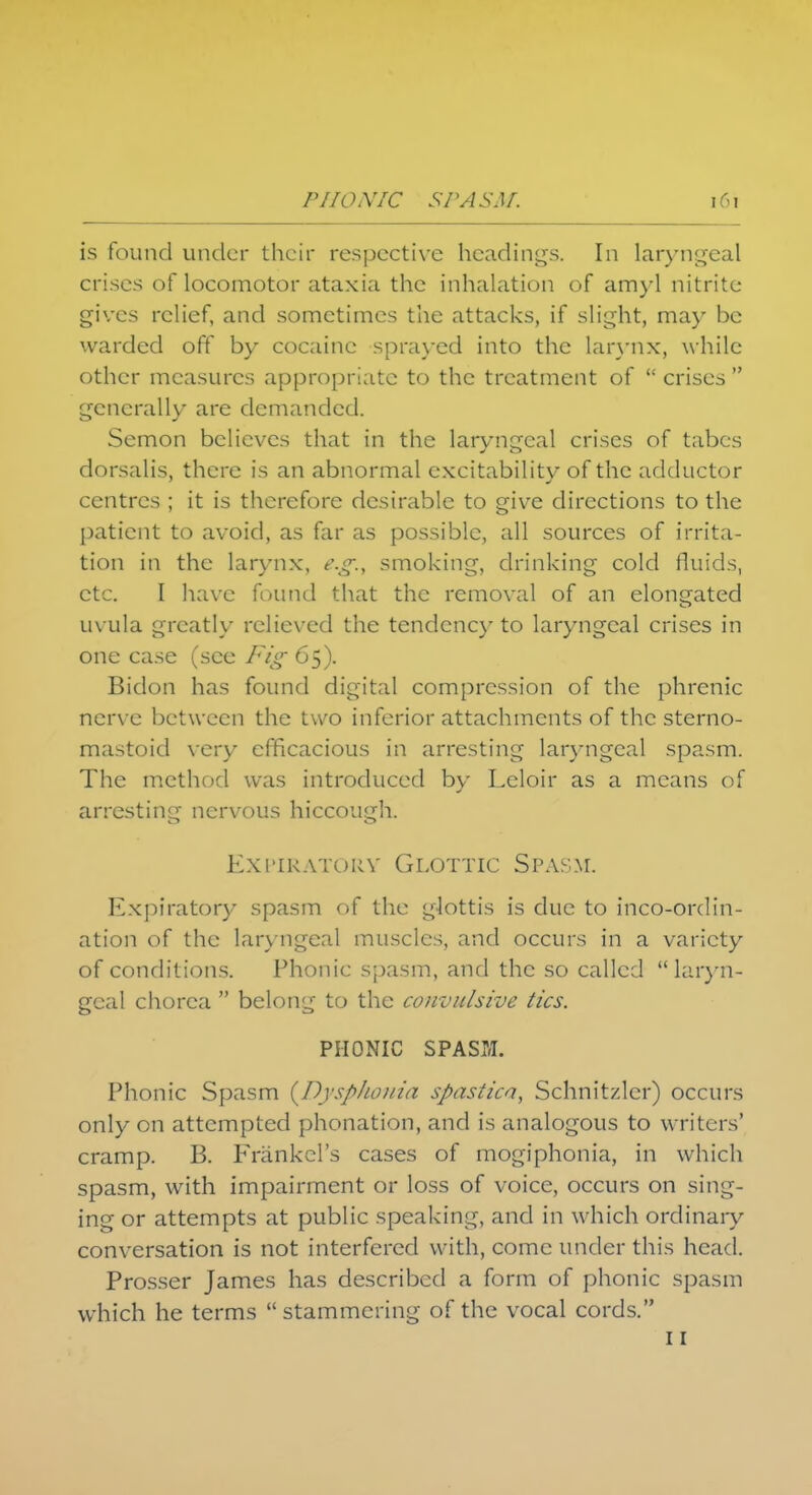 is found under their respective headings. In laryngeal crises of locomotor ataxia the inhalation of amyl nitrite gives relief, and sometimes the attacks, if slight, may be warded off by cocaine sprayed into the larynx, while other measures appropriate to the treatment of  crises  generally are demanded. Semon believes that in the laryngeal crises of tabes dorsalis, there is an abnormal excitability of the adductor centres ; it is therefore desirable to give directions to the patient to avoid, as far as possible, all sources of irrita- tion in the larynx, e.g., smoking, drinking cold fluids, etc. I have found that the removal of an elongated uvula greatly relieved the tendency to laryngeal crises in one case (see Fig 65). Bidon has found digital compression of the phrenic nerve between the two inferior attachments of the sterno- mastoid very efficacious in arresting laryngeal spasm. The method was introduced by Leloir as a means of arresting nervous hiccough. Expiratory Glottic Spasm. Expiratory spasm of the glottis is due to incoordin- ation of the laryngeal muscles, and occurs in a variety of conditions. Phonic spasm, and the so called laryn- geal chorea  belong to the convulsive tics. PHONIC SPASM. Phonic Spasm (Dysp/wnia spastica, Schnitzlcr) occurs only on attempted phonation, and is analogous to writers' cramp. B. Frankel's cases of mogiphonia, in which spasm, with impairment or loss of voice, occurs on sing- ing or attempts at public speaking, and in which ordinary conversation is not interfered with, come under this head. Prosser James has described a form of phonic spasm which he terms  stammering of the vocal cords. 11