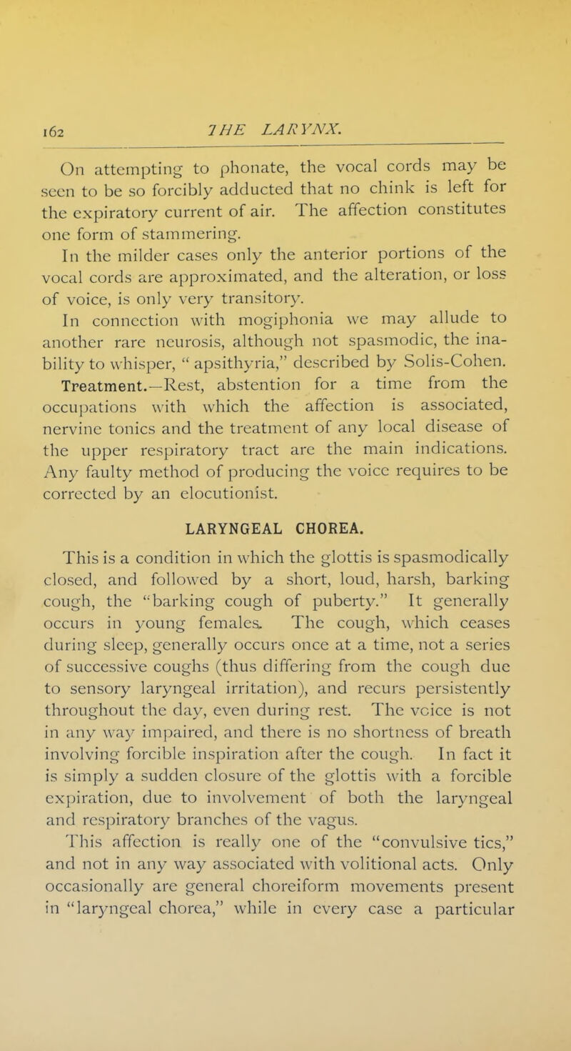 On attempting to phonate, the vocal cords may be seen to be so forcibly adducted that no chink is left for the expiratory current of air. The affection constitutes one form of stammering. In the milder cases only the anterior portions of the vocal cords are approximated, and the alteration, or loss of voice, is only very transitory. In connection with mogiphonia we may allude to another rare neurosis, although not spasmodic, the ina- bility to whisper,  apsithyria, described by Solis-Cohen. Treatment.—Rest, abstention for a time from the occupations with which the affection is associated, nervine tonics and the treatment of any local disease of the upper respiratory tract are the main indications. Any faulty method of producing the voice requires to be corrected by an elocutionist. LARYNGEAL CHOREA. This is a condition in which the glottis is spasmodically closed, and followed by a short, loud, harsh, barking cough, the barking cough of puberty. It generally occurs in young females. The cough, which ceases during sleep, generally occurs once at a time, not a series of successive coughs (thus differing from the cough due to sensory laryngeal irritation), and recurs persistently throughout the day, even during rest. The voice is not in any way impaired, and there is no shortness of breath involving forcible inspiration after the cough. In fact it is simply a sudden closure of the glottis with a forcible expiration, due to involvement of both the laryngeal and respiratory branches of the vagus. This affection is really one of the convulsive tics, and not in any way associated with volitional acts. Only occasionally are general choreiform movements present in lar)mgeal chorea, while in every case a particular