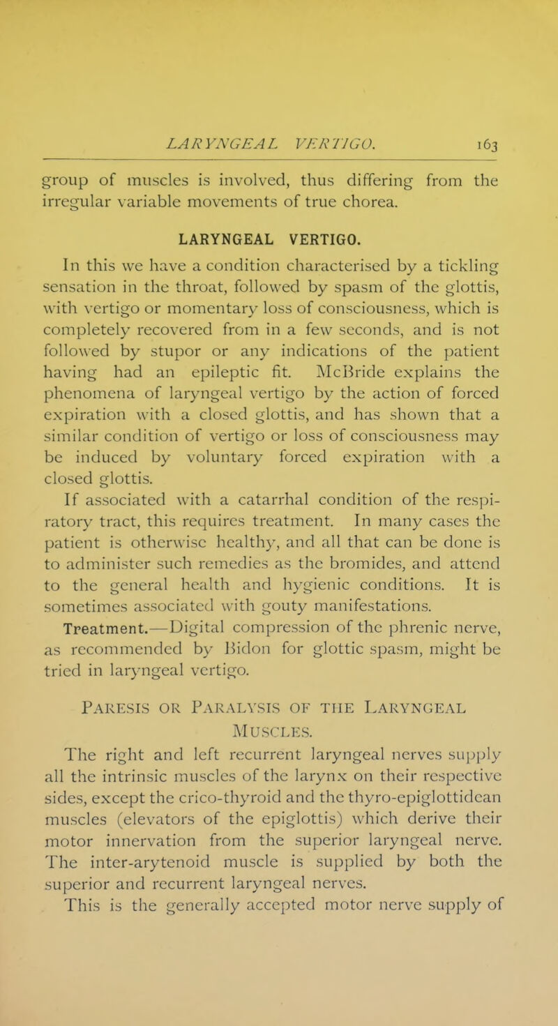 group of muscles is involved, thus differing from the irregular variable movements of true chorea. LARYNGEAL VERTIGO. In this we have a condition characterised by a tickling sensation in the throat, followed by spasm of the glottis, with vertigo or momentary loss of consciousness, which is completely recovered from in a few seconds, and is not followed by stupor or any indications of the patient having had an epileptic fit. McBride explains the phenomena of laryngeal vertigo by the action of forced expiration with a closed glottis, and has shown that a similar condition of vertigo or loss of consciousness may be induced by voluntary forced expiration with a closed glottis. If associated with a catarrhal condition of the respi- ratory tract, this requires treatment. In many cases the patient is otherwise health)-, and all that can be done is to administer such remedies as the bromides, and attend to the general health and hygienic conditions. It is sometimes associated with gouty manifestations. Treatment.—Digital compression of the phrenic nerve, as recommended by Bidon for glottic spasm, might be tried in laryngeal vertigo. Paresis or Paralysis of the Laryngeal Muscles. The right and left recurrent laryngeal nerves supply- all the intrinsic muscles of the larynx on their respective sides, except the crico-thyroid and the thyro-epiglottidcan muscles (elevators of the epiglottis) which derive their motor innervation from the superior laryngeal nerve. The inter-arytenoid muscle is supplied by both the superior and recurrent laryngeal nerves. This is the generally accepted motor nerve supply of