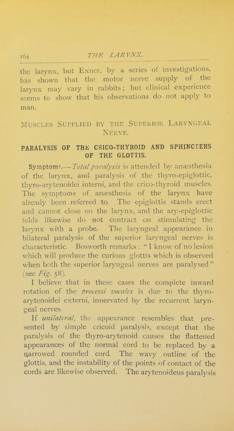 the larynx, but Exner, by a series of investigations, has shown that the motor nerve supply of the larynx may vary in rabbits; but clinical experience seems to show that his observations do not apply to man. Muscles Supplied by the Superior Laryngeal Nerve. PARALYSIS OF THE CRICO-THYROID AND SPHINCTERS OF THE GLOTTIS. Symptoms—Total paralysis is attended by anaesthesia of the larynx, and paralysis of the thyro-epiglottic, thyro-arytenoidei interni, and the crico-thyroid muscles. The symptoms of anaesthesia of the larynx have already been referred to The epiglottis stands erect and cannot close on the larynx, and the ary-epigiottic folds likewise do not contract on stimulating the larynx with a probe. The laryngeal appearance in bilateral paralysis of the superior laryngeal nerves is characteristic. Bosworth remarks :  I know of no lesion which will produce the curious glottis which is observed when both the superior laryngeal nerves are paralysed  (see Fig. 58). I believe that in these cases the complete inward rotation of the processi vacates is due to the thyro- arytenoidei externi, innervated by the recurrent laryn- geal nerves. If unilateral, the appearance resembles that pre- sented by simple cricoid paralysis, except that the paralysis of the thyro-arytenoid causes the flattened appearances of the normal cord to be replaced by a narrowed rounded cord. The wavy outline of the glottis, and the instability of the points of contact of the cords are likewise observed. The arytenoideus paralysis