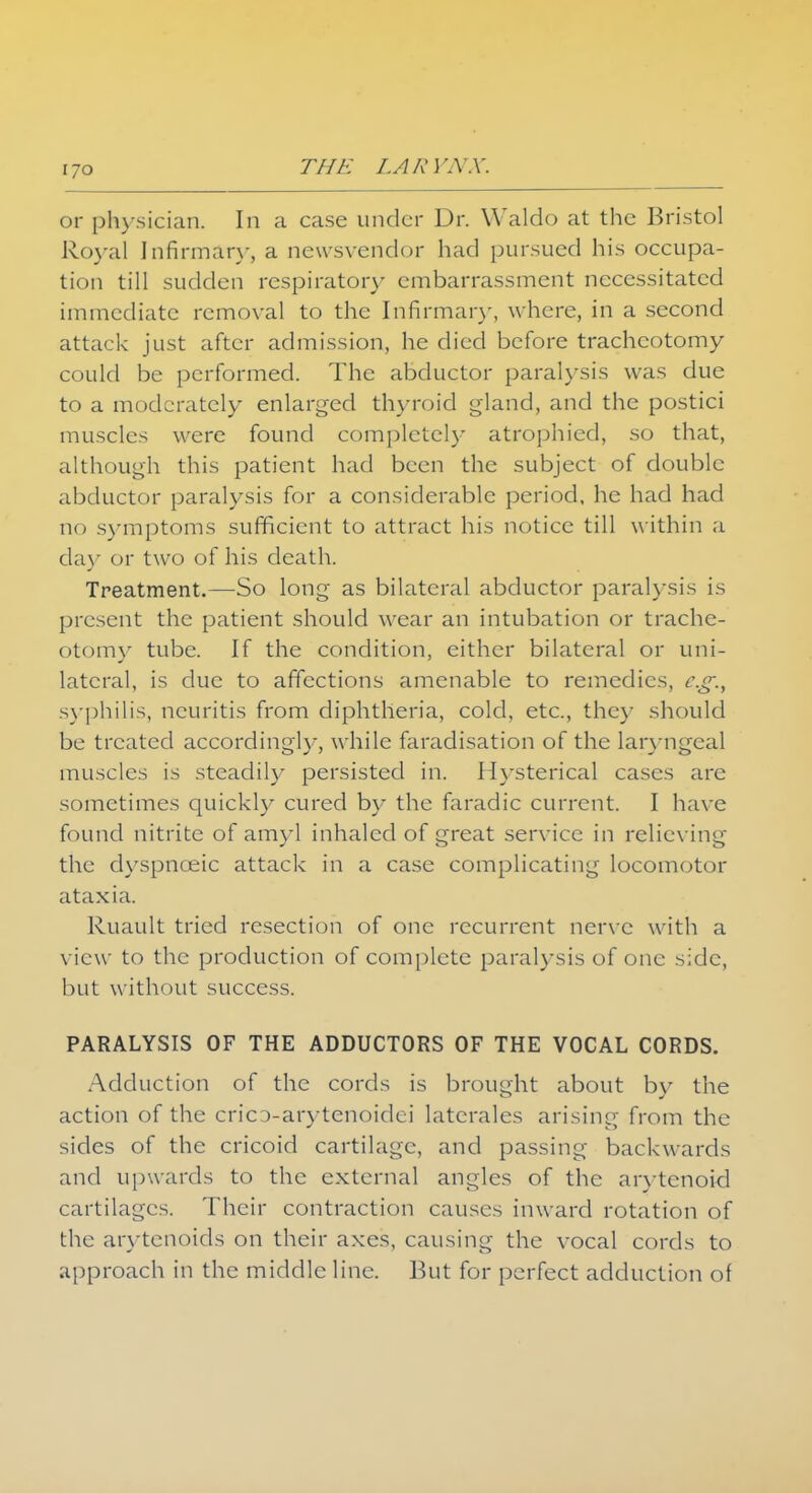 IJO or physician. In a case under Dr. Waldo at the Bristol Royal Infirmary, a newsvendor had pursued his occupa- tion till sudden respirator)- embarrassment necessitated immediate removal to the Infirmary, where, in a second attack just after admission, he died before tracheotomy could be performed. The abductor paralysis was due to a moderately enlarged thyroid gland, and the postici muscles were found completely atrophied, so that, although this patient had been the subject of double abductor paralysis for a considerable period, he had had no symptoms sufficient to attract his notice till within a day or two of his death. Treatment.—So long as bilateral abductor paralysis is present the patient should wrear an intubation or trache- otomy tube. If the condition, either bilateral or uni- lateral, is due to affections amenable to remedies, e.g., syphilis, neuritis from diphtheria, cold, etc., the)- should be treated accordingly, while faradisation of the laryngeal muscles is steadily persisted in. Hysterical cases are sometimes quickly cured by the faradic current. I have found nitrite of amyl inhaled of great service in relieving the dyspneeic attack in a case complicating locomotor ataxia. Ruault tried resection of one recurrent nerve with a view to the production of complete paralysis of one side, but without success. PARALYSIS OF THE ADDUCTORS OF THE VOCAL CORDS. Adduction of the cords is brought about by the action of the cric3-arytenoidei laterales arising from the sides of the cricoid cartilage, and passing backwards and upwards to the external angles of the arytenoid cartilages. Their contraction causes inward rotation of the arytenoids on their axes, causing the vocal cords to approach in the middle line. But for perfect adduction of
