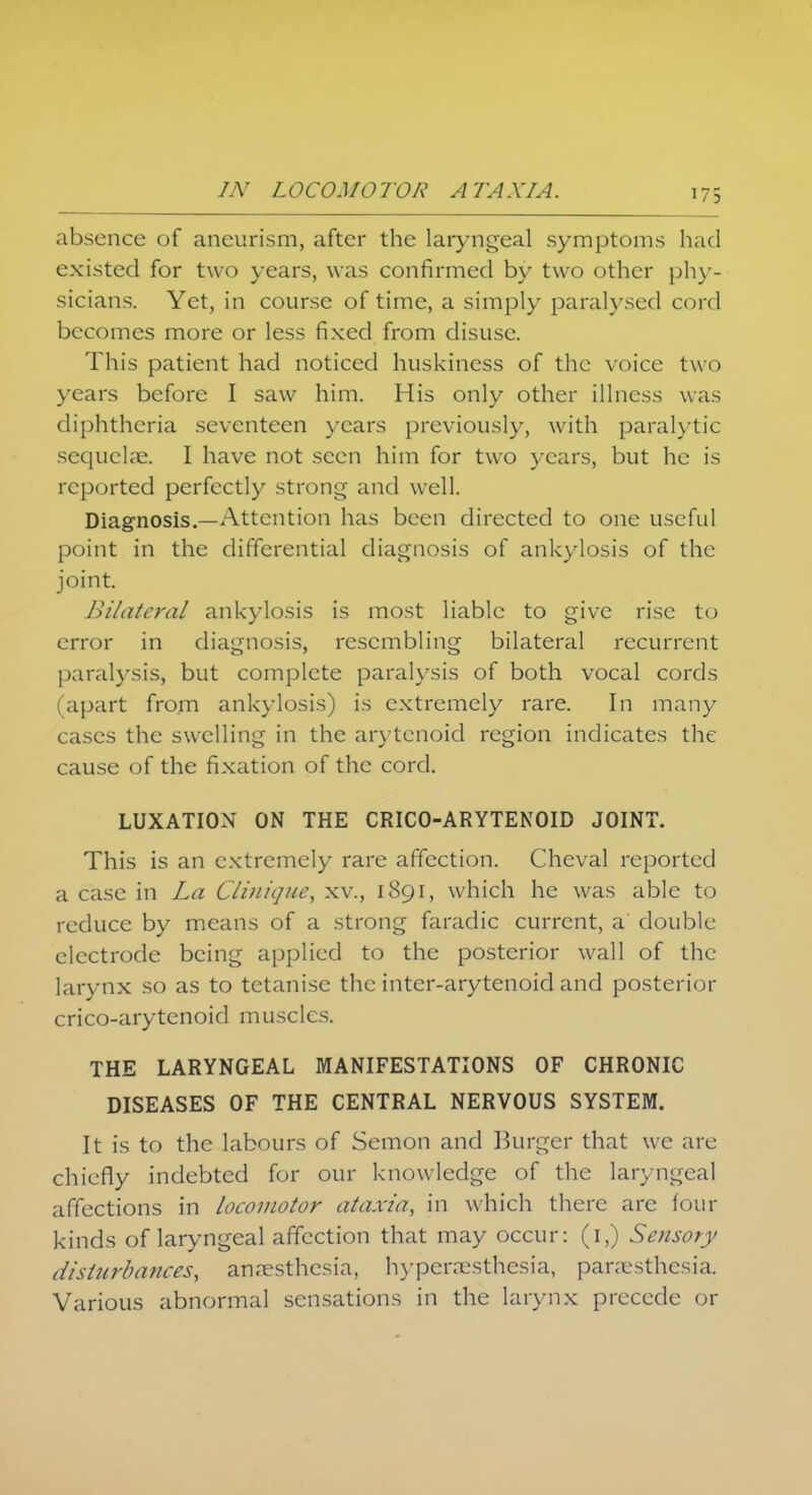 absence of aneurism, after the laryngeal symptoms had existed for two years, was confirmed by two other phy- sicians. Yet, in course of time, a simply paralysed cord becomes more or less fixed from disuse. This patient had noticed huskiness of the voice two years before I saw him. His only other illness was diphtheria seventeen years previously, with paralytic sequelae. I have not seen him for two years, but he is reported perfectly strong and well. Diagnosis.—Attention has been directed to one useful point in the differential diagnosis of ankylosis of the joint. Bilateral ankylosis is most liable to give rise to error in diagnosis, resembling bilateral recurrent paralysis, but complete paralysis of both vocal cords (apart from ankylosis) is extremely rare. In many cases the swelling in the arytenoid region indicates the cause of the fixation of the cord. LUXATION ON THE CRICO-ARYTENOID JOINT. This is an extremely rare affection. Cheval reported a case in La Cliniqne, xv., 1891, which he was able to reduce by means of a strong faradic current, a double electrode being applied to the posterior wall of the larynx so as to tetanise the inter-arytenoid and posterior crico-arytenoid muscles. THE LARYNGEAL MANIFESTATIONS OF CHRONIC DISEASES OF THE CENTRAL NERVOUS SYSTEM. It is to the labours of Semon and Burger that we are chiefly indebted for our knowledge of the laryngeal affections in locomotor ataxia, in which there arc four kinds of laryngeal affection that may occur: (1,) Sensory disturbances, anaesthesia, hyperesthesia, paresthesia. Various abnormal sensations in the larynx precede or
