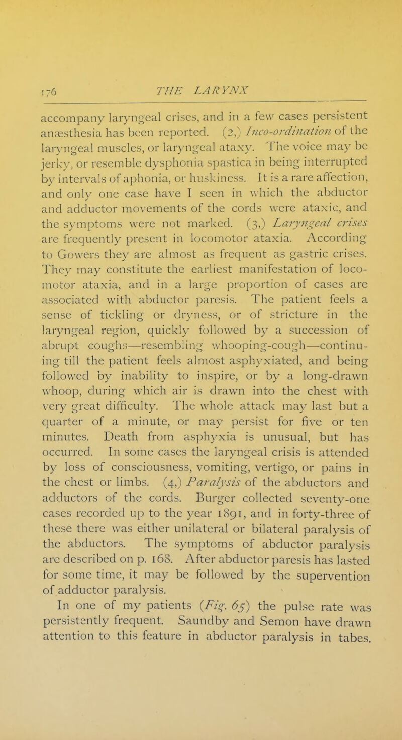 accompany laryngeal crises, and in a few cases persistent anaesthesia has been reported. (2,) Incoordination of the laryngeal muscles, or laryngeal ataxy. The voice may be jerky, or resemble dysphonia spastica in being interrupted by intervals of aphonia, or huskincss. It is a rare affection, and only one case have I seen in which the abductor and adductor movements of the cords were ataxic, and the symptoms were not marked. (3,) Laryngeal crises are frequently present in locomotor ataxia. According to Gowers they are almost as frequent as gastric crises. They may constitute the earliest manifestation of loco- motor ataxia, and in a large proportion of cases are ;issociatcd with abductor paresis. The patient feels a sense of tickling or dryness, or of stricture in the laryngeal region, quickly followed by a succession of abrupt coughs—resembling whooping-cough—continu- ing till the patient feels almost asphyxiated, and being followed by inability to inspire, or by a long-drawn whoop, during which air is drawn into the chest with very great difficulty. The whole attack may last but a quarter of a minute, or may persist for five or ten minutes. Death from asphyxia is unusual, but has occurred. In some cases the laryngeal crisis is attended by loss of consciousness, vomiting, vertigo, or pains in the chest or limbs. (4,) I^aralysis of the abductors and adductors of the cords. Burger collected seventy-one cases recorded up to the year 1891, and in forty-three of these there was either unilateral or bilateral paralysis of the abductors. The symptoms of abductor paralysis arc described on p. 16S. After abductor paresis has lasted for some time, it may be followed by the supervention of adductor paralysis. In one of my patients {Fig. 6j) the pulse rate was persistently frequent. Saundby and Semon have drawn attention to this feature in abductor paralysis in tabes.