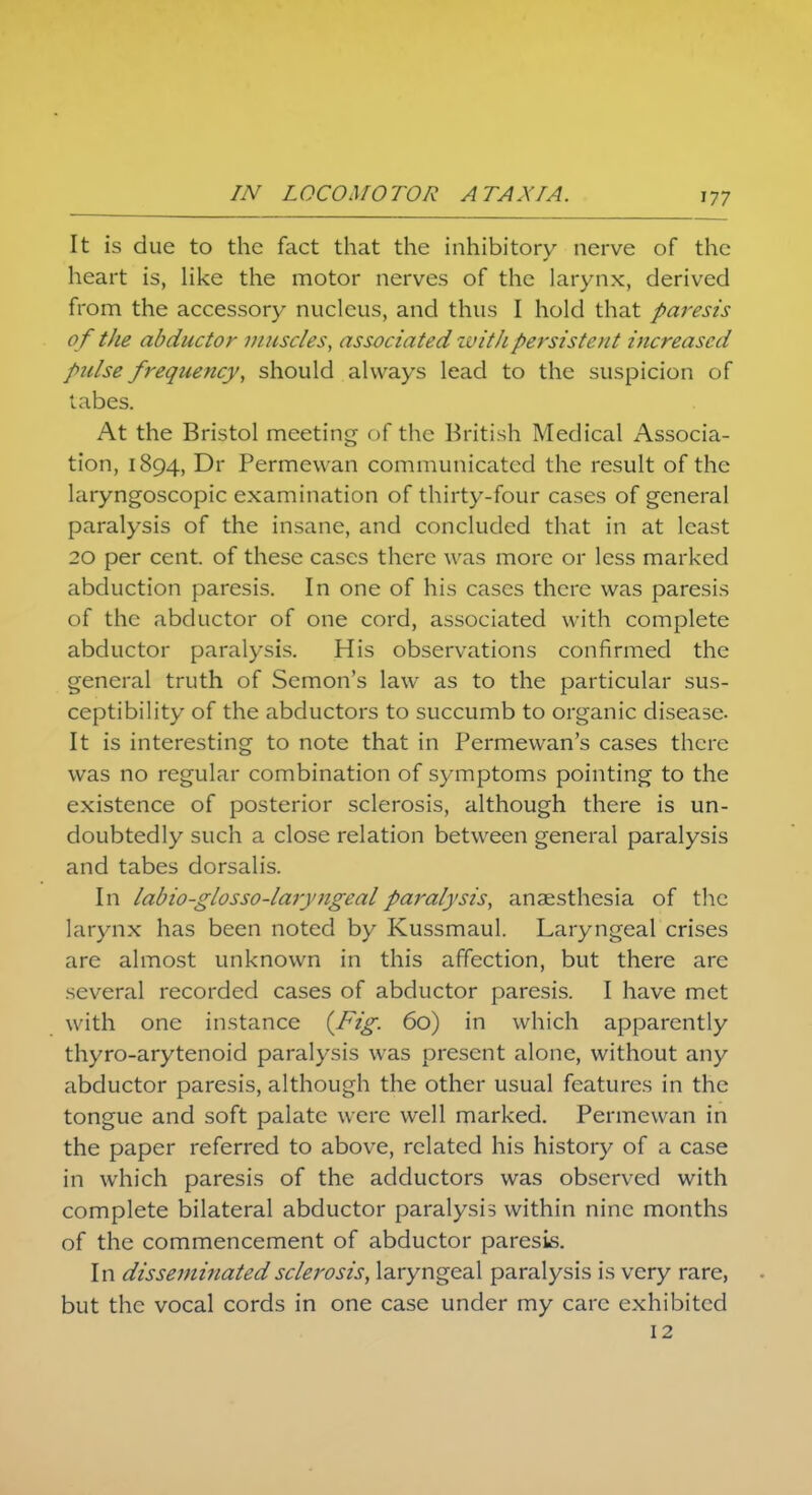 It is due to the fact that the inhibitory nerve of the heart is, like the motor nerves of the larynx, derived from the accessory nucleus, and thus I hold that paresis o f the abductor muscles, associated iv it h persist'cut increased pulse frequency, should always lead to the suspicion of tabes. At the Bristol meeting of the British Medical Associa- tion, 1894, Dr Permewan communicated the result of the laryngoscopic examination of thirty-four cases of general paralysis of the insane, and concluded that in at least 20 per cent, of these cases there was more or less marked abduction paresis. In one of his cases there was paresis of the abductor of one cord, associated with complete abductor paralysis. His observations confirmed the general truth of Semon's law as to the particular sus- ceptibility of the abductors to succumb to organic disease- It is interesting to note that in Permewan's cases there was no regular combination of symptoms pointing to the existence of posterior sclerosis, although there is un- doubtedly such a close relation between general paralysis and tabes dorsalis. In labio-glosso-laryngeal paralysis, anaesthesia of the larynx has been noted by Kussmaul. Laryngeal crises are almost unknown in this affection, but there are several recorded cases of abductor paresis. I have met with one instance {-Fig- 60) in which apparently thyro-arytenoid paralysis was present alone, without any abductor paresis, although the other usual features in the tongue and soft palate were well marked. Permewan in the paper referred to above, related his history of a case in which paresis of the adductors was observed with complete bilateral abductor paralysis within nine months of the commencement of abductor paresis. In disseminated sclerosis, laryngeal paralysis is very rare, but the vocal cords in one case under my care exhibited 12