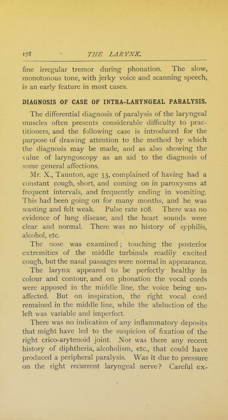fine irregular tremor during phonation. The slow, monotonous tone, with jerky voice and scanning speech, is an early feature in most cases. DIAGNOSIS OF CASE OF INTRA-LARYNGEAL PARALYSIS. The differential diagnosis of paralysis of the laryngeal muscles often presents considerable difficulty to prac- titioners, and the following case is introduced for the purpose of drawing attention to the method by which the diagnosis may be made, and as also showing the value of laryngoscopy as an aid to the diagnosis of some general affections. Mr. X., Taunton, age 33, complained of having had a constant cough, short, and coming on in paroxysms at frequent intervals, and frequently ending in vomiting. This had been going on for many months, and he was wasting and felt weak. Pulse rate 108. There was no evidence of lung disease, and the heart sounds were clear and normal. There was no history of syphilis, alcohol, etc. The nose was examined; touching the posterior extremities of the middle turbinals readily excited cough, but the nasal passages were normal in appearance. The larynx appeared to be perfectly healthy in colour and contour, and on phonation the vocal cords were apposed in the middle line, the voice being un- affected. But on inspiration, the right vocal cord remained in the middle line, while the abduction of the left was variable and imperfect. There was no indication of any inflammatory deposits that might have led to the suspicion of fixation of the right crico-arytenoid joint. Nor was there any recent history of diphtheria, alcoholism, etc., that could have produced a peripheral paralysis. Was it due to pressure on the right recurrent laryngeal nerve? Careful ex-