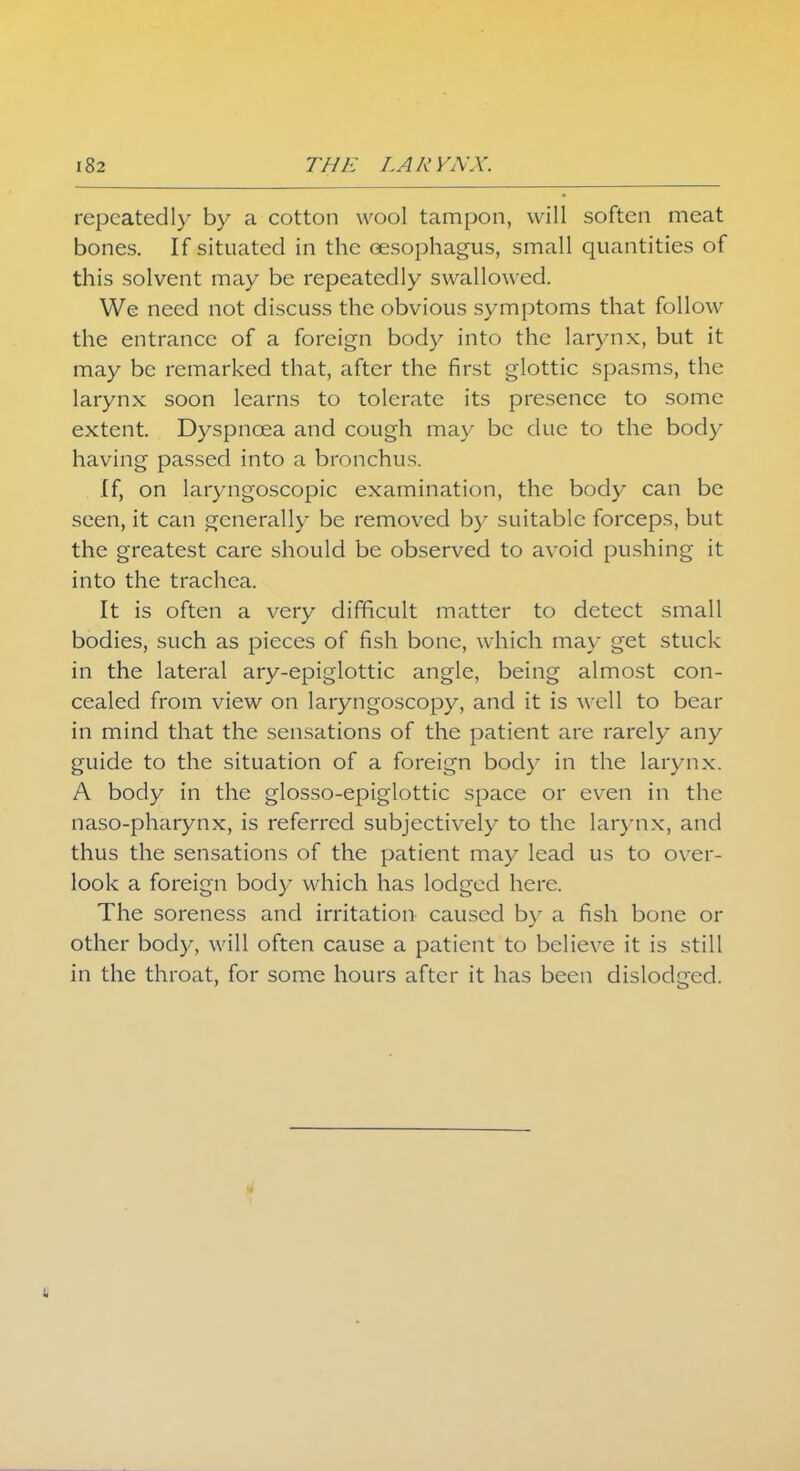 repeatedly by a cotton wool tampon, will soften meat bones. If situated in the oesophagus, small quantities of this solvent may be repeatedly swallowed. We need not discuss the obvious symptoms that follow the entrance of a foreign body into the larynx, but it may be remarked that, after the first glottic spasms, the larynx soon learns to tolerate its presence to some extent. Dyspnoea and cough may be due to the body having passed into a bronchus. If, on laryngoscopic examination, the body can be seen, it can generally be removed by suitable forceps, but the greatest care should be observed to avoid pushing it into the trachea. It is often a very difficult matter to detect small bodies, such as pieces of fish bone, which may get stuck in the lateral ary-epiglottic angle, being almost con- cealed from view on laryngoscopy, and it is well to bear in mind that the sensations of the patient are rarely any guide to the situation of a foreign body in the larynx. A body in the glosso-epiglottic space or even in the naso-pharynx, is referred subjectively to the larynx, and thus the sensations of the patient may lead us to over- look a foreign body which has lodged here. The soreness and irritation caused by a fish bone or other body, will often cause a patient to believe it is still in the throat, for some hours after it has been dislodged.