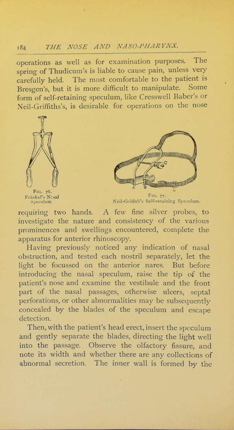 operations as well as for examination purposes. The spring of Thudicum's is liable to cause pain, unless very carefully held. The most comfortable to the patient is Bresgen's, but it is more difficult to manipulate. Some form of self-retaining speculum, like Cresswell Baber's or Neil-Griffiths's, is desirable for operations on the nose requiring two hands. A few fine silver probes, to investigate the nature and consistency of the various prominences and swellings encountered, complete the apparatus for anterior rhinoscopy. Having previously noticed any indication of nasal obstruction, and tested each nostril separately, let the light be focussed on the anterior nares. But before introducing the nasal speculum, raise the tip of the patient's nose and examine the vestibule and the front part of the nasal passages, otherwise ulcers, septal perforations, or other abnormalities may be subsequently concealed by the blades of the speculum and escape detection. Then, with the patient's head erect, insert the speculum and gently separate the blades, directing the light well into the passage. Observe the olfactory fissure, and note its width and whether there are any collections of abnormal secretion. The inner wall is formed by the Fig. 76. Frankel's N.-.sal .Speculum Fig. 77. Neil-Griffith's Self-retaining Speculum.