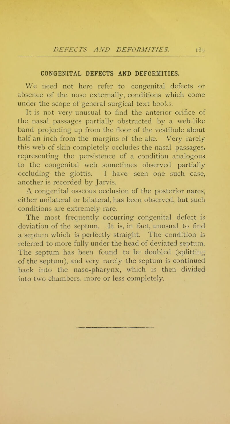DEFECTS AND DEFORMITIES. CONGENITAL DEFECTS AND DEFORMITIES. We need not here refer to congenital defects or absence of the nose externally, conditions which come under the scope of general surgical text books. It is not very unusual to find the anterior orifice of the nasal passages partially obstructed by a wcb-likc band projecting up from the floor of the vestibule about half an inch from the margins of the alne. Very rarely this web of skin completely occludes the nasal passages, representing the persistence of a condition analogous to the congenital web sometimes observed partially occluding the glottis. I have seen one such case, another is recorded by Jarvis. A congenital osseous occlusion of the posterior narcs, cither unilateral or bilateral, has been observed, but such conditions are extremely rare. The most frequently occurring congenital defect is deviation of the septum. It is, in fact, unusual to find a septum which is perfectly straight. The condition is referred to more fully under the head of deviated septum. The septum has been found to be doubled (splitting of the septum), and very rarely the septum is continued back into the naso-pharynx, which is then divided into two chambers, more or less completely.