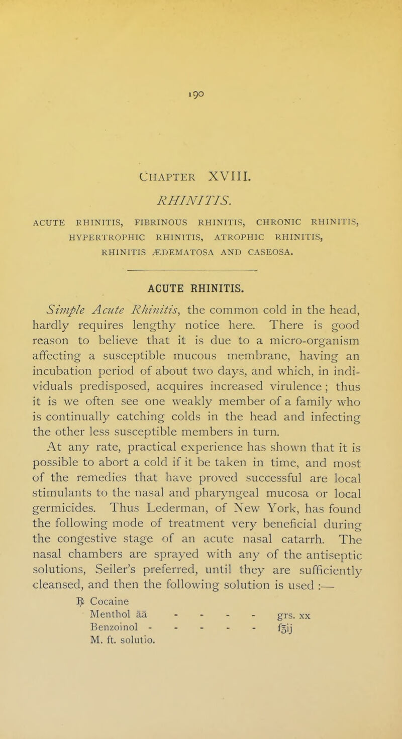 CHAPTER XVIII. RHINITIS. ACUTE RHINITIS, FIBRINOUS RHINITIS, CHRONIC RHINITIS, HYPERTROPHIC RHINITIS, ATROPHIC RHINITIS, RHINITIS ^EDEMATOSA AND CASEOSA. ACUTE RHINITIS. Simple Acute Rhinitis, the common cold in the head, hardly requires lengthy notice here. There is good reason to believe that it is due to a micro-organism affecting a susceptible mucous membrane, having an incubation period of about two days, and which, in indi- viduals predisposed, acquires increased virulence ; thus it is we often see one weakly member of a family who is continually catching colds in the head and infecting the other less susceptible members in turn. At any rate, practical experience has shown that it is possible to abort a cold if it be taken in time, and most of the remedies that have proved successful are local stimulants to the nasal and pharyngeal mucosa or local germicides. Thus Lederman, of New York, has found the following mode of treatment very beneficial during the congestive stage of an acute nasal catarrh. The nasal chambers are sprayed with any of the antiseptic solutions, Seiler's preferred, until they are sufficientlv cleansed, and then the following solution is used :— Cocaine Menthol aa .... grs_ xx Benzoinol - - - - . f=jj M. ft. solutio.