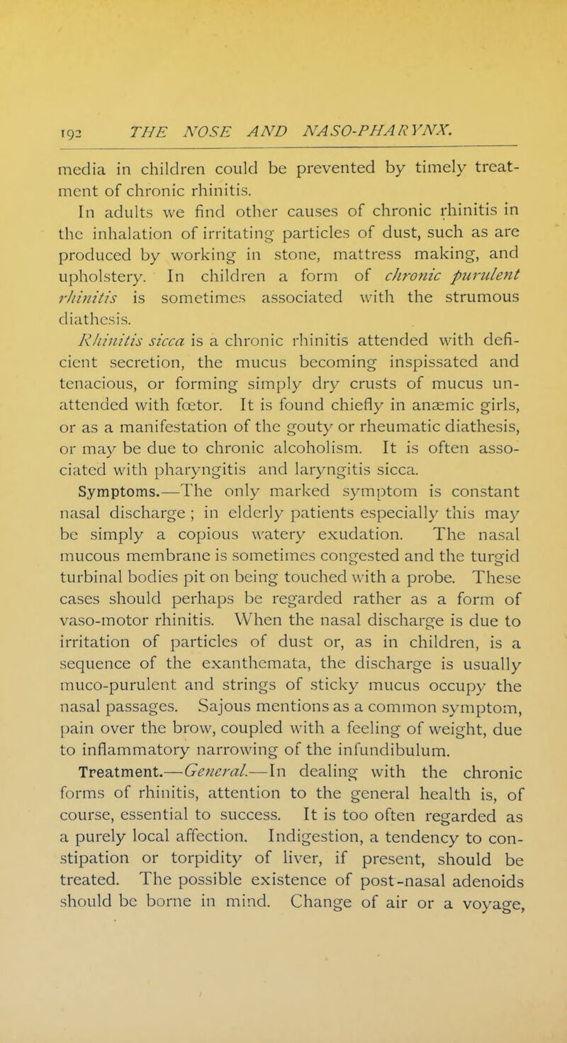 THE NOSE AND NASO-PHARYNX. media in children could be prevented by timely treat- ment of chronic rhinitis. In adults we find other causes of chronic rhinitis in the inhalation of irritating particles of dust, such as are produced by working in stone, mattress making, and upholstery. In children a form of chronic purulent rhinitis is sometimes associated with the strumous diathesis. Rhinitis sicca is a chronic rhinitis attended with defi- cient secretion, the mucus becoming inspissated and tenacious, or forming simply dry crusts of mucus un- attended with foetor. It is found chiefly in anaemic girls, or as a manifestation of the gouty or rheumatic diathesis, or may be due to chronic alcoholism. It is often asso- ciated with pharyngitis and laryngitis sicca. Symptoms.—The only marked symptom is constant nasal discharge ; in elderly patients especially this may be simply a copious watery exudation. The nasal mucous membrane is sometimes congested and the turgid turbinal bodies pit on being touched with a probe. These cases should perhaps be regarded rather as a form of vaso-motor rhinitis. When the nasal discharge is due to irritation of particles of dust or, as in children, is a sequence of the exanthemata, the discharge is usually muco-purulent and strings of sticky mucus occupy the nasal passages. Sajous mentions as a common symptom, pain over the brow, coupled with a feeling of weight, due to inflammatory narrowing of the infundibulum. Treatment.—General.—In dealing with the chronic forms of rhinitis, attention to the general health is, of course, essential to success. It is too often regarded as a purely local affection. Indigestion, a tendency to con- stipation or torpidity of liver, if present, should be treated. The possible existence of post-nasal adenoids should be borne in mind. Change of air or a voyage,
