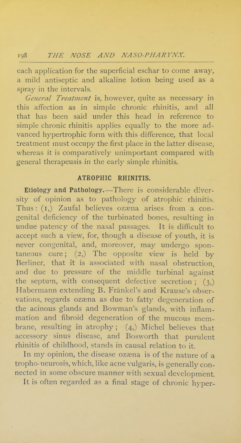 each application for the superficial eschar to come away, a mild antiseptic and alkaline lotion being used as a spray in the intervals. General Treatment is, however, quite as necessary in this affection as in simple chronic rhinitis, and all that has been said under this head in reference to simple chronic rhinitis applies equally to the more ad- vanced hypertrophic form with this difference, that local treatment must occupy the first place in the latter disease, whereas it is comparatively unimportant compared with general therapeusis in the early simple rhinitis. ATROPHIC RHINITIS. Etiology and Pathology.—There is considerable diver- sity of opinion as to pathology of atrophic rhinitis. Thus: (i,) Zaufal believes ozrena arises from a con- genital deficiency of the turbinated bones, resulting in undue patency of the nasal passages. It is difficult to accept such a view, for, though a disease of youth, it is never congenital, and, moreover, may undergo spon- taneous cure; (2,) The opposite view is held by Berliner, that it is associated with nasal obstruction, and due to pressure of the middle turbinal against the septum, with consequent defective secretion ; (3,) Habermann extending B. Frankcl's and Krause's obser- vations, regards ozaena as due to fatty degeneration of the acinous glands and Bowman's glands, with inflam- mation and fibroid degeneration of the mucous mem- brane, resulting in atrophy ; (4,) Michel believes that accessory sinus disease, and Bosworth that purulent rhinitis of childhood, stands in causal relation to it. In my opinion, the disease oz;ena is of the nature of a tropho-neurosis, which, like acne vulgaris, is generally con- nected in some obscure manner with sexual development It is often regarded as a final stage of chronic hyper-