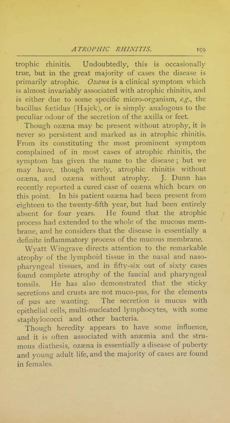 trophic rhinitis. Undoubtedly, this is occasionally true, but in the great majority of cases the disease is primarily atrophic. Ozana is a clinical symptom which is almost invariably associated with atrophic rhinitis, and is either due to some specific micro-organism, e.g., the bacillus foetidus (Hajek), or is simply analogous to the peculiar odour of the secretion of the axilla or feet. Though ozaena may be present without atrophy, it is never so persistent and marked as in atrophic rhinitis. From its constituting the most prominent symptom complained of in most cases of atrophic rhinitis, the symptom has given the name to the disease ; but we may have, though rarely, atrophic rhinitis without ozaena, and ozaena without atrophy. J. Dunn has recently reported a cured case of ozaena which bears on this point. In his patient ozaena had been present from eighteen to the twenty-fifth year, but had been entirely absent for four years. He found that the atrophic process had extended to the whole of the mucous mem- brane, and he considers that the disease is essentially a definite inflammatory process of the mucous membrane. Wyatt Wingrave directs attention to the remarkable atrophy of the lymphoid tissue in the nasal and naso- pharyngeal tissues, and in fifty-six out of sixty cases found complete atrophy of the faucial and pharyngeal tonsils. He has also demonstrated that the sticky secretions and crusts are not muco-pus, for the elements of pus are wanting. The secretion is mucus with epithelial cells, multi-nucleated lymphocytes, with some staphylococci and other bacteria. Though heredity appears to have some influence, and it is often associated with anaemia and the stru- mous diathesis, ozaena is essentially a disease of puberty and young adult life, and the majority of cases are found in females.