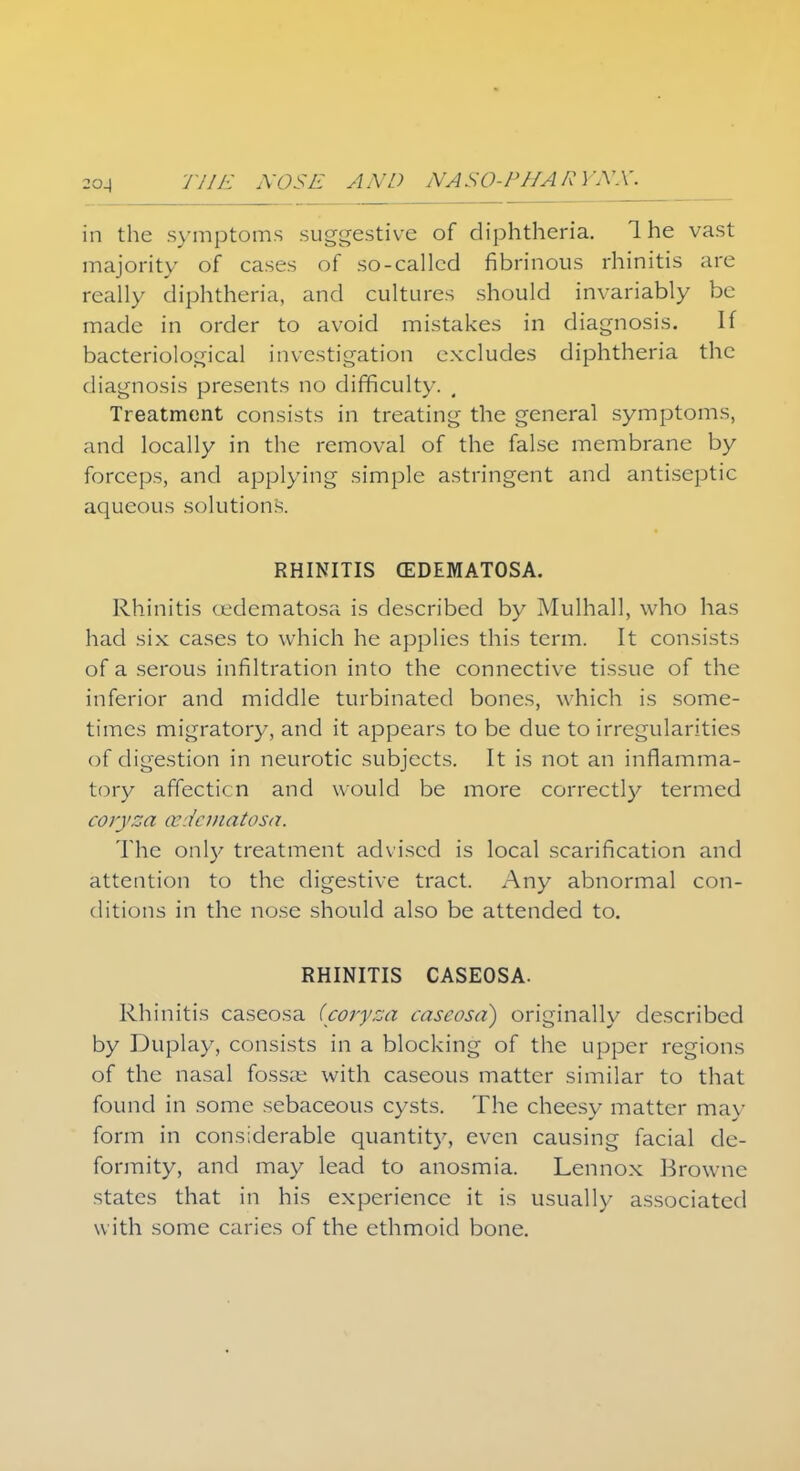 in the symptoms suggestive of diphtheria. 1 he vast majority of cases of so-called fibrinous rhinitis are really diphtheria, and cultures should invariably be made in order to avoid mistakes in diagnosis. If bacteriological investigation excludes diphtheria the diagnosis presents no difficulty. Treatment consists in treating the general symptoms, and locally in the removal of the false membrane by forceps, and applying simple astringent and antiseptic aqueous solutions. RHINITIS (EDEMATOSA. Rhinitis cedematosa is described by Mulhall, who has had six cases to which he applies this term. It consists of a serous infiltration into the connective tissue of the inferior and middle turbinated bones, which is some- times migratory, and it appears to be due to irregularities of digestion in neurotic subjects. It is not an inflamma- tory affection and would be more correctly termed coryza cedematosa. The only treatment advised is local scarification and attention to the digestive tract. Any abnormal con- ditions in the nose should also be attended to. RHINITIS CASEOSA. Rhinitis caseosa (coryza caseosa) originally described by Duplay, consists in a blocking of the upper regions of the nasal fossae with caseous matter similar to that found in some sebaceous cysts. The cheesy matter may form in considerable quantity, even causing facial de- formity, and may lead to anosmia. Lennox Browne states that in his experience it is usually associated with some caries of the ethmoid bone.