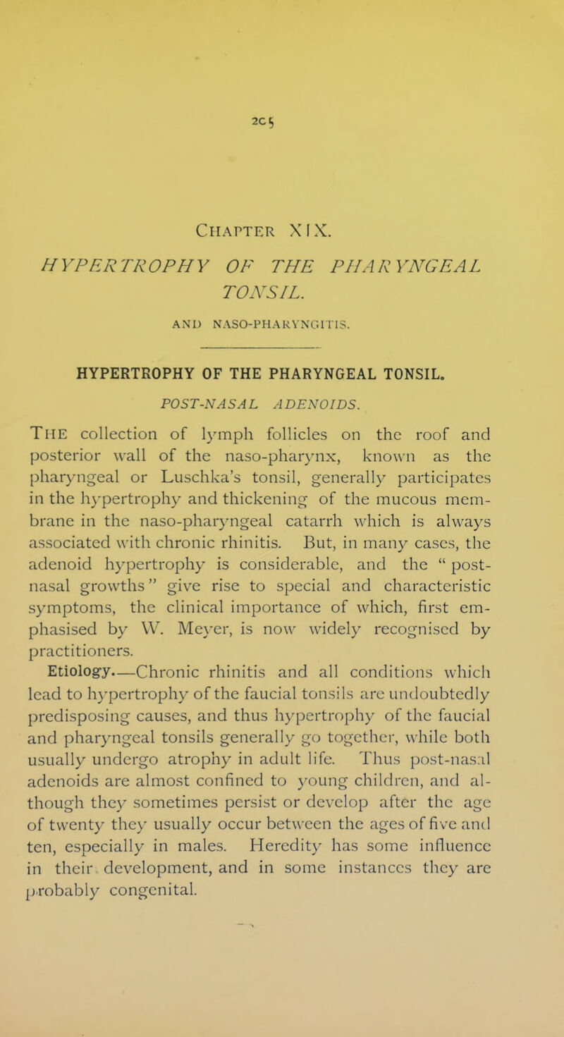 2Ct, Chapter XIX. HYPERTROPHY OF THE PHARYNGEAL TONSIL. AND NASOPHARYNGITIS. HYPERTROPHY OF THE PHARYNGEAL TONSIL. POST-NASAL ADENOIDS. The collection of lymph follicles on the roof and posterior wall of the naso-pharynx, known as the pharyngeal or Luschka's tonsil, generally participates in the hypertrophy and thickening of the mucous mem- brane in the naso-pharyngeal catarrh which is always associated with chronic rhinitis. But, in many cases, the adenoid hypertrophy is considerable, and the  post- nasal growths give rise to special and characteristic symptoms, the clinical importance of which, first em- phasised by \V. Meyer, is now widely recognised by practitioners. Etiology—Chronic rhinitis and all conditions which lead to hypertrophy of the faucial tonsils are undoubtedly predisposing causes, and thus hypertrophy of the faucial and pharyngeal tonsils generally go together, while both usually undergo atrophy in adult life. Thus post-nasal adenoids are almost confined to young children, and al- though they sometimes persist or develop after the age of twenty they usually occur between the ages of five and ten, especially in males. Heredity has some influence in their development, and in some instances they are probably congenital.