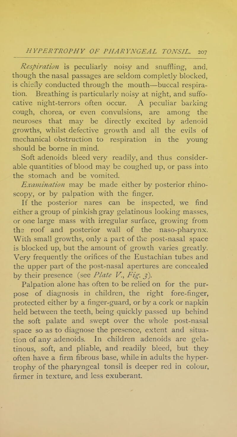 Respiration is peculiarly noisy and snuffling, and. though the nasal passages are seldom completly blocked, is chiefly conducted through the mouth—buccal respira- tion. Breathing is particularly noisy at night, and suffo- cative night-terrors often occur. A peculiar barking cough, chorea, or even convulsions, are among the neuroses that may be directly excited by adenoid growths, whilst defective growth and all the evils of mechanical obstruction to respiration in the young should be borne in mind. Soft adenoids bleed very readily, and thus consider- able quantities of blood may be coughed up, or pass into the stomach and be vomited. Examination may be made either by posterior rhino- scopy, or by palpation with the finger. If the posterior nares can be inspected, we find either a group of pinkish gray gelatinous looking masses, or one large mass with irregular surface, growing from the roof and posterior wall of the naso-pharynx. With small growths, only a part of the post-nasal space is blocked up, but the amount of growth varies greatly. Very frequently the orifices of the Eustachian tubes and the upper part of the post-nasal apertures are concealed by their presence (see Plate V., Fig. j). Palpation alone has often to be relied on for the pur- pose of diagnosis in children, the right fore-finger, protected either by a finger-guard, or by a cork or napkin held between the teeth, being quickly passed up behind the soft palate and swept over the whole post-nasal space so as to diagnose the presence, extent and situa- tion of any adenoids. In children adenoids arc gela- tinous, soft, and pliable, and readily bleed, but they often have a firm fibrous base, while in adults the hyper- trophy of the pharyngeal tonsil is deeper red in colour, firmer in texture, and less exuberant.