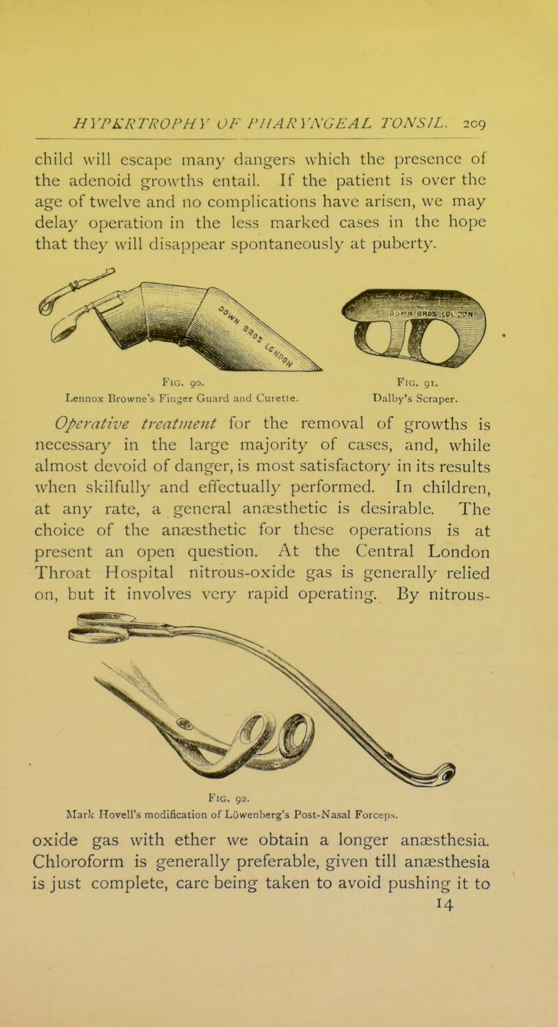 child will escape man)' dangers which the presence of the adenoid growths entail. If the patient is over the age of twelve and no complications have arisen, we may delay operation in the less marked cases in the hope that they will disappear spontaneously at puberty. Fig. 90. Fig. 91. Lennox Rrowne's Finder Guard and Curette. Dalby's Scraper. Operative treatment for the removal of growths is necessary in the large majority of cases, and, while almost devoid of danger, is most satisfactory in its results when skilfully and effectually performed. In children, at any rate, a general anaesthetic is desirable. The choice of the anaesthetic for these operations is at present an open question. At the Central London Throat Hospital nitrous-oxide gas is generally relied on, but it involves very rapid operating. By nitrous- Fig. 92. Mark ITovell's modification of Lowenberg's Post-Nasal Forceps. oxide gas with ether we obtain a longer anaesthesia. Chloroform is generally preferable, given till anaesthesia is just complete, care being taken to avoid pushing it to 14