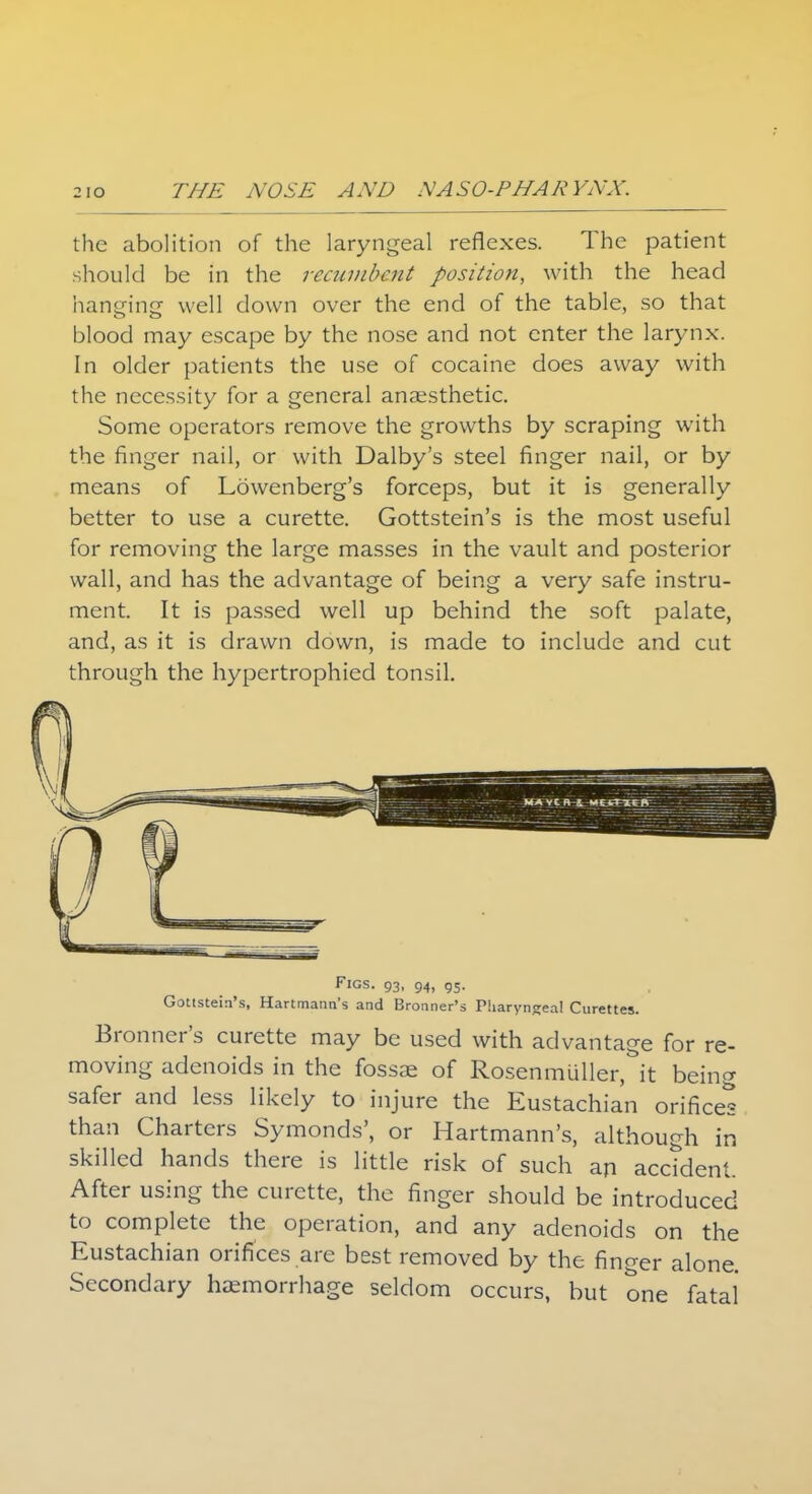 the abolition of the laryngeal reflexes. The patient should be in the recumbent position, with the head hanging well down over the end of the table, so that blood may escape by the nose and not enter the larynx. In older patients the use of cocaine does away with the necessity for a general anaesthetic. Some operators remove the growths by scraping with the finger nail, or with Dalby's steel finger nail, or by means of Lowenberg's forceps, but it is generally better to use a curette. Gottstein's is the most useful for removing the large masses in the vault and posterior wall, and has the advantage of being a very safe instru- ment. It is passed well up behind the soft palate, and, as it is drawn down, is made to include and cut through the hypertrophied tonsil. Figs. 93, 94, g5. Gottstein's, Hartmann's and Bronner's Pharyngeal Curettes. Bronner's curette may be used with advantage for re- moving adenoids in the fossae of Rosenmuller,&it being safer and less likely to injure the Eustachian orifices than Charters Symonds', or Hartmann's, although in skilled hands there is little risk of such an accident. After using the curette, the finger should be introduced to complete the operation, and any adenoids on the Eustachian orifices are best removed by the finger alone. Secondary haemorrhage seldom occurs, but one fatal