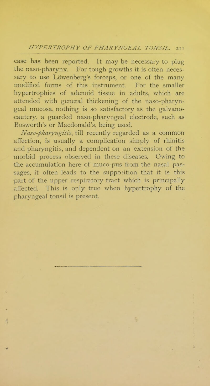 case has been reported. It may be necessary to plug the naso-pharynx. For tough growths it is often neces- sary to use Lowenberg's forceps, or one of the many modified forms of this instrument. For the smaller hypertrophies of adenoid tissue in adults, which are attended with general thickening of the nasopharyn- geal mucosa, nothing is so satisfactory as the galvano- cautcry, a guarded naso-pharyngeal electrode, such as Bosworth's or Macdonald's, being used. Naso-pharyngitis, till recently regarded as a common affection, is usually a complication simply of rhinitis and pharyngitis, and dependent on an extension of the morbid process observed in these diseases. Owing to the accumulation here of muco-pus from the nasal pas- sages, it often leads to the supposition that it is this part of the upper respiratory tract which is principally affected. This is only true when hypertrophy of the pharyngeal tonsil is present.