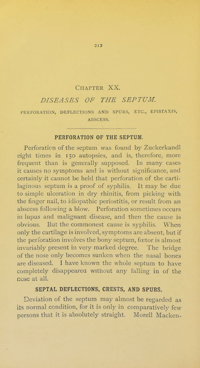 Chapter XX. DISEASES OF THE SEPTUM. PERFORATION, DEFLECTIONS AND SPURS, ETC., EPISTAX1S, ABSCESS. PERFORATION OF THE SEPTUM. Perforation of the septum was found by Zuckerkandl eight times in 150 autopsies, and is, therefore, more frequent than is generally supposed. In many cases it causes no symptoms and is without significance, and certainly it cannot be held that perforation of the carti- laginous septum is a proof of syphilis. It may be due to simple ulceration in dry rhinitis, from picking with the finger nail, to idiopathic periostitis, or result from an abscess following a blow. Perforation sometimes occurs in lupus and malignant disease, and then the cause is obvious. But the commonest cause is syphilis. When only the cartilage is involved, symptoms arc absent, but if the perforation involves the bony septum, foetor is almost invariably present in very marked degree. The bridge of the nose only becomes sunken when the nasal bones arc diseased. I have known the whole septum to have completely disappeared without any falling in of the nose at all. SEPTAL DEFLECTIONS, CRESTS, AND SPURS. Deviation of the septum may almost be regarded as its normal condition, for it is only in comparative]}- few persons that it is absolutely straight. Morell Mackcn-