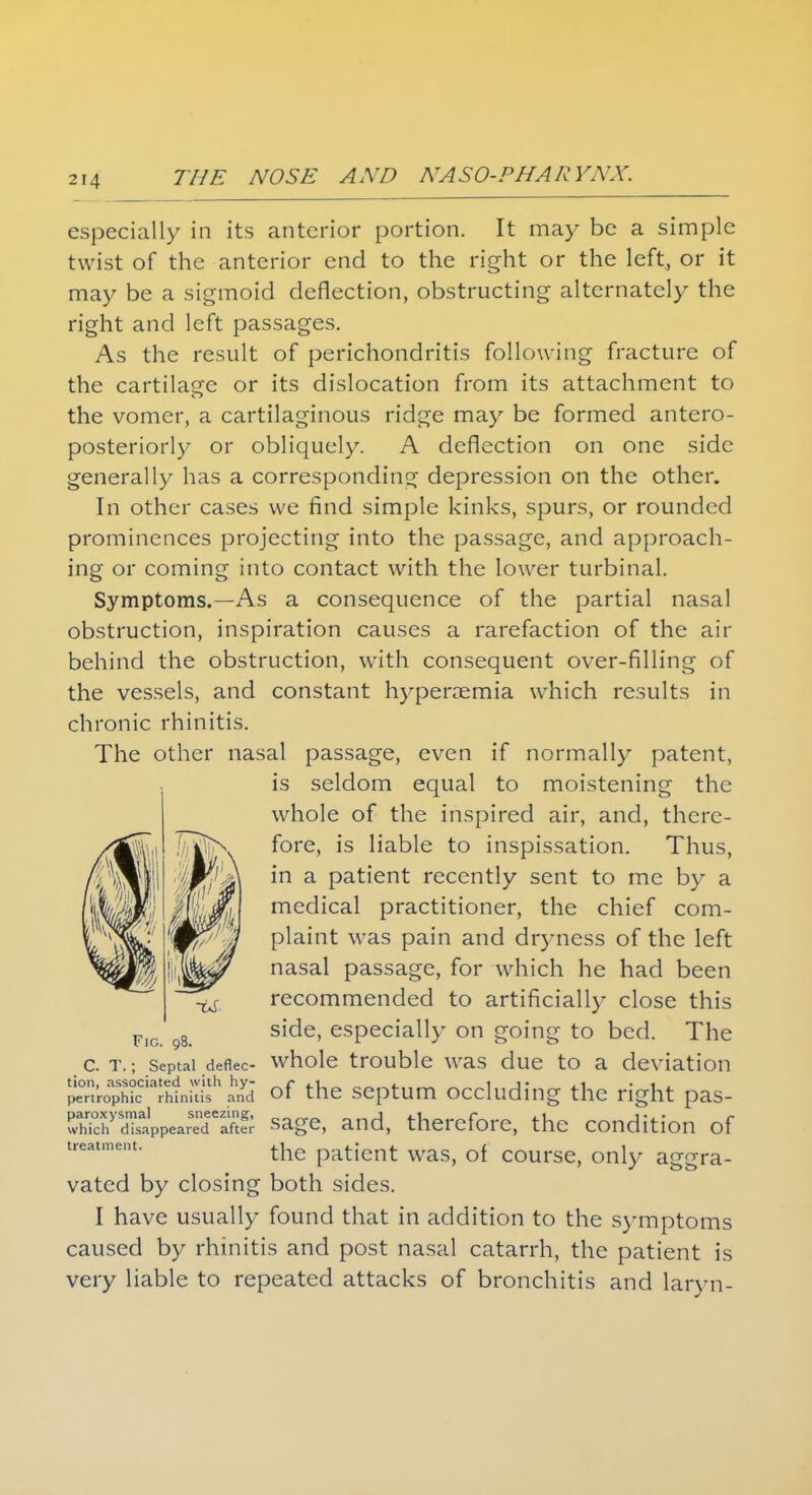 especially in its anterior portion. It may be a simple twist of the anterior end to the right or the left, or it may be a sigmoid deflection, obstructing alternately the right and left passages. As the result of perichondritis following fracture of the cartilage or its dislocation from its attachment to the vomer, a cartilaginous ridge may be formed antero- posteriorly or obliquely. A deflection on one side generally has a corresponding depression on the other. In other cases we find simple kinks, spurs, or rounded prominences projecting into the passage, and approach- ing or coming into contact with the lower turbinal. Symptoms.—As a consequence of the partial nasal obstruction, inspiration causes a rarefaction of the air behind the obstruction, with consequent over-filling of the vessels, and constant hyperemia which results in chronic rhinitis. The other nasal passage, even if normally patent, is seldom equal to moistening the whole of the inspired air, and, there- fore, is liable to inspissation. Thus, in a patient recently sent to me by a medical practitioner, the chief com- plaint was pain and dryness of the left nasal passage, for which he had been recommended to artificially close this side, especially on going to bed. The c. t. ; septal deflec- whole trouble was due to a deviation tion. associated with hy- _r .1 , _ 1 j- .1 • 1 , penrophic rhinitis and ot the septum occluding the right pas- wWchyd^ppearTdeaftlr sage, and, therefore, the condition of treatment' the patient was, of course, only aggra- vated by closing both sides. I have usually found that in addition to the symptoms caused by rhinitis and post nasal catarrh, the patient is very liable to repeated attacks of bronchitis and laryn-