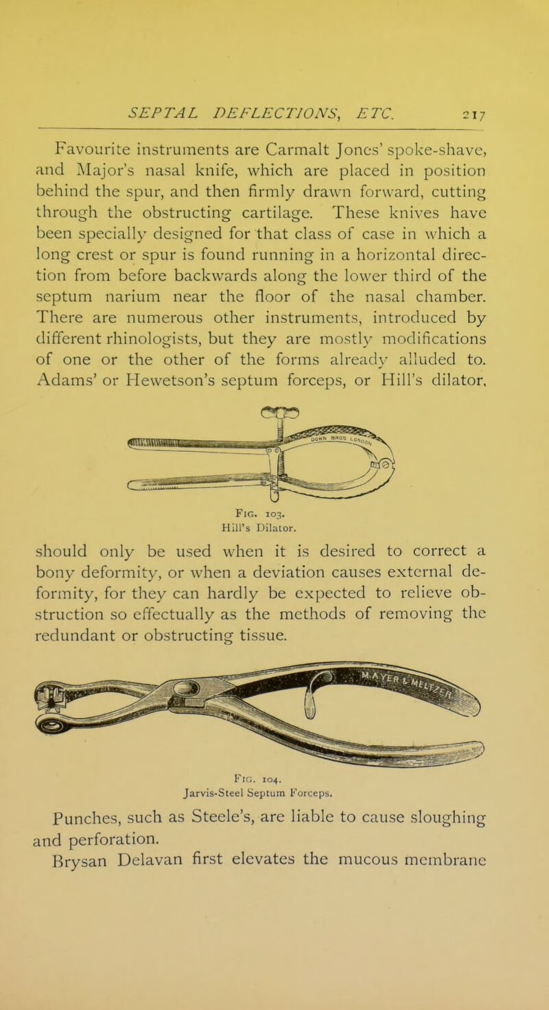 Favourite instruments are Carmalt Jones' spoke-shave, and Major's nasal knife, which are placed in position behind the spur, and then firmly drawn forward, cutting through the obstructing cartilage. These knives have been specially designed for that class of case in which a long crest or spur is found running in a horizontal direc- tion from before backwards along the lower third of the septum narium near the floor of the nasal chamber. There are numerous other instruments, introduced by different rhinologists, but they are mostly modifications of one or the other of the forms already alluded to. Adams' or Hewetson's septum forceps, or Hill's dilator. Fig. 103. Hill's Dilator. should only be used when it is desired to correct a bony deformity, or when a deviation causes external de- formity, for they can hardly be expected to relieve ob- struction so effectually as the methods of removing the redundant or obstructing tissue. Fig. 104. Jarvis-Steel Septum Forceps. Punches, such as Steele's, are liable to cause sloughing and perforation. Brysan Delavan first elevates the mucous membrane