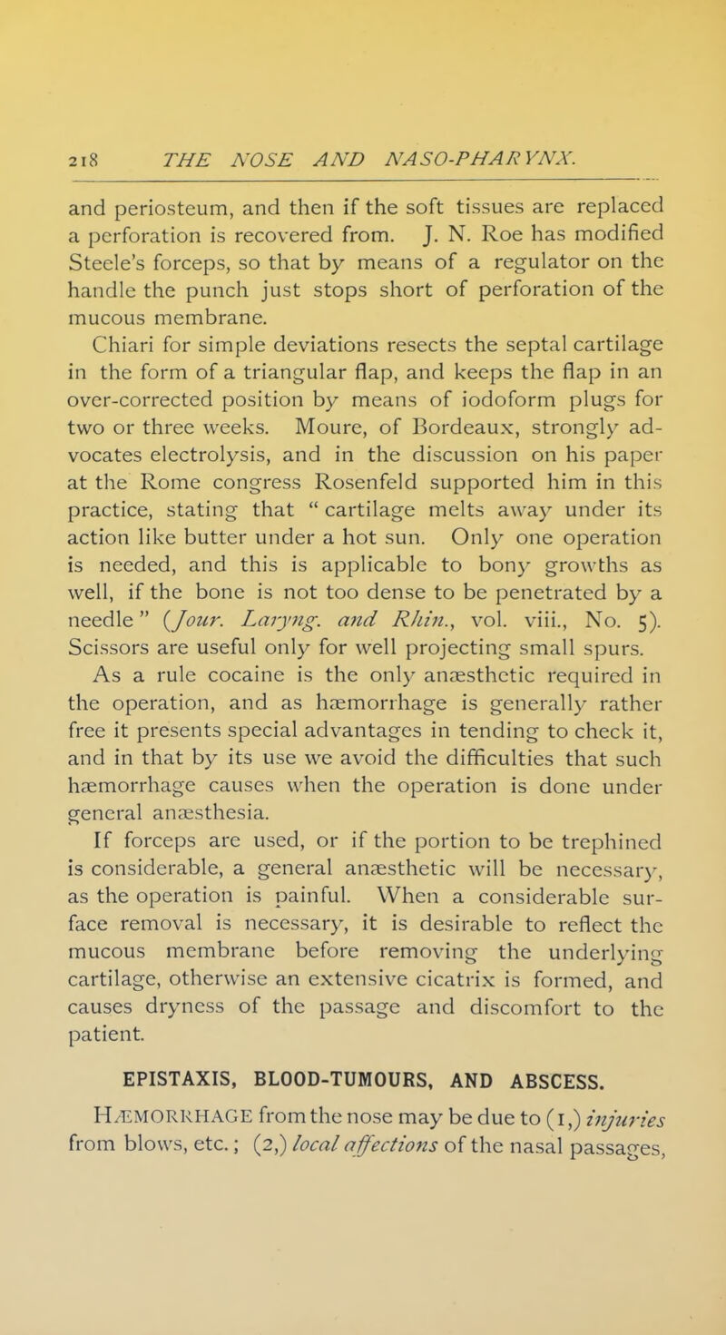 and periosteum, and then if the soft tissues are replaced a perforation is recovered from. J. N. Roe has modified Steele's forceps, so that by means of a regulator on the handle the punch just stops short of perforation of the mucous membrane. Chiari for simple deviations resects the septal cartilage in the form of a triangular flap, and keeps the flap in an over-corrected position by means of iodoform plugs for two or three weeks. Moure, of Bordeaux, strongly ad- vocates electrolysis, and in the discussion on his paper at the Rome congress Rosenfeld supported him in this practice, stating that  cartilage melts away under its action like butter under a hot sun. Only one operation is needed, and this is applicable to bony growths as well, if the bone is not too dense to be penetrated by a needle {Jour. Laiyng. and Rhin., vol. viii., No. 5). Scissors are useful only for well projecting small spurs. As a rule cocaine is the only anaesthetic required in the operation, and as haemorrhage is generally rather free it presents special advantages in tending to check it, and in that by its use we avoid the difficulties that such haemorrhage causes when the operation is done under general anaesthesia. If forceps are used, or if the portion to be trephined is considerable, a general anaesthetic will be necessary, as the operation is painful. When a considerable sur- face removal is necessary, it is desirable to reflect the mucous membrane before removing the underlying cartilage, otherwise an extensive cicatrix is formed, and causes dryness of the passage and discomfort to the patient. EPISTAXIS, BLOOD-TUMOURS, AND ABSCESS. H/EMORRHAGE from the nose may be due to (1,) injuries from blows, etc.; (2,) local affections of the nasal passages,