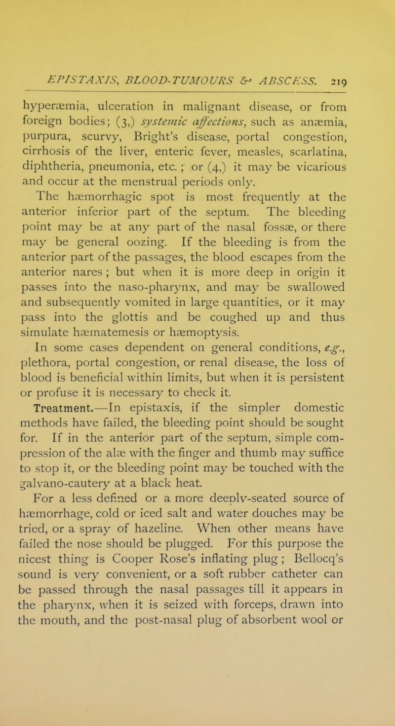 hyperemia, ulceration in malignant disease, or from foreign bodies; (3,) systemic affections, such as anaemia, purpura, scurvy, Bright's disease, portal congestion, cirrhosis of the liver, enteric fever, measles, scarlatina, diphtheria, pneumonia, etc. ; or (4,) it may be vicarious and occur at the menstrual periods only. The haemorrhagic spot is most frequently at the anterior inferior part of the septum. The bleeding point may be at any part of the nasal fossae, or there may be general oozing. If the bleeding is from the anterior part of the passages, the blood escapes from the anterior nares ; but w hen it is more deep in origin it passes into the naso-pharynx, and may be swallowed and subsequently vomited in large quantities, or it may pass into the glottis and be coughed up and thus simulate haematemesis or haemoptysis. In some cases dependent on general conditions, e.g., plethora, portal congestion, or renal disease, the loss of blood is beneficial within limits, but when it is persistent or profuse it is necessary to check it. Treatment.—In epistaxis, if the simpler domestic methods have failed, the bleeding point should be sought for. If in the anterior part of the septum, simple com- pression of the alae with the finger and thumb may suffice to stop it, or the bleeding point may be touched with the galvano-cautery at a black heat. For a less defined or a more deeplv-seated source of haemorrhage, cold or iced salt and water douches may be tried, or a spray of hazeline. When other means have failed the nose should be plugged. For this purpose the nicest thing is Cooper Rose's inflating plug; Bellocq's sound is very convenient, or a soft rubber catheter can be passed through the nasal passages till it appears in the pharynx, when it is seized with forceps, drawn into the mouth, and the post-nasal plug of absorbent wool or