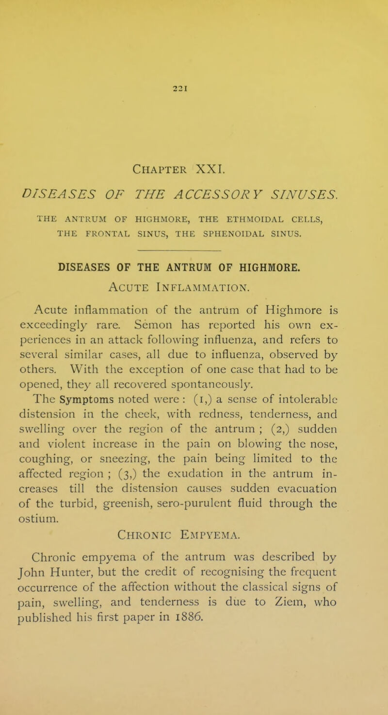 Chapter XXI. DISEASES OF THE ACCESSORY SINUSES. THE ANTRUM OF HIGHMORE, THE ETHMOIDAL CELLS, THE FRONTAL SINUS, THE SPHENOIDAL SINUS. DISEASES OF THE ANTRUM OF HIGHMORE. Acute Inflammation. Acute inflammation of the antrum of Highmore is exceedingly rare. Semon has reported his own ex- periences in an attack following influenza, and refers to several similar cases, all due to influenza, observed by others. With the exception of one case that had to be opened, they all recovered spontaneously. The Symptoms noted were : (i,) a sense of intolerable distension in the cheek, with redness, tenderness, and swelling over the region of the antrum ; (2,) sudden and violent increase in the pain on blowing the nose, coughing, or sneezing, the pain being limited to the affected region ; (3,) the exudation in the antrum in- creases till the distension causes sudden evacuation of the turbid, greenish, sero-purulcnt fluid through the ostium. Chronic Empyema. Chronic empyema of the antrum was described by John Hunter, but the credit of recognising the frequent occurrence of the affection without the classical signs of pain, swelling, and tenderness is due to Ziem, who published his first paper in 1886.
