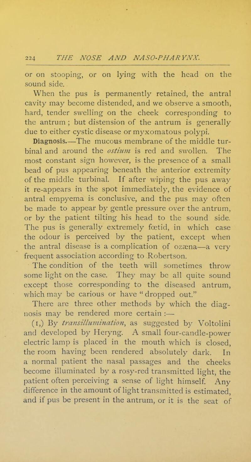 or on stooping, or on lying with the head on the sound side. When the pus is permanently retained, the antral cavity may become distended, and we observe a smooth, hard, tender swelling on the cheek corresponding to the antrum ; but distension of the antrum is generally due to either cystic disease or myxomatous polypi. Diagnosis—The mucous membrane of the middle tur- binal and around the ostium is red and swollen. The most constant sign however, is the presence of a small bead of pus appearing beneath the anterior extremity of the middle turbinal. If after wiping the pus away it re-appears in the spot immediately, the evidence of antral empyema is conclusive, and the pus may often be made to appear by gentle pressure over the antrum, or by the patient tilting his head to the sound side. The pus is generally extremely foetid, in which case the odour is perceived by the patient, except when the antral disease is a complication of ozama—a very frequent association according to Robertson. The condition of the teeth will sometimes throw some light on the case. They may be all quite sound except those corresponding to the diseased antrum, which may be carious or have  dropped out. There arc three other methods by which the diag- nosis may be rendered more certain :— (i,) By transillumination, as suggested by Voltolini and developed by Heryng. A small four-candle-power electric lamp is placed in the mouth which is closed, the room having been rendered absolutely dark. In a normal patient the nasal passages and the cheeks become illuminated by a rosy-red transmitted light, the patient often perceiving a sense of light himself. Any difference in the amount of light transmitted is estimated, and if pus be present in the antrum, or it is the seat of
