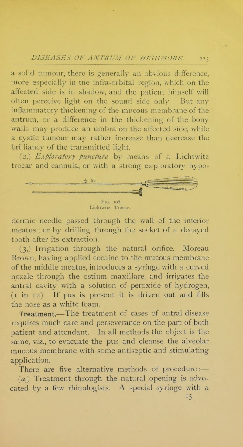 a solid tumour, there is generally an obvious difference, more especially in the infra-orbital region, which on the affected side is in shadow, and the patient himself will often perceive light on the sound side only But any inflammatory thickening of the mucous membrane of the antrum, or a difference in the thickening of the bony walls may produce an umbra on the affected side, while a cystic tumour may rather increase than decrease the brilliancy of the transmitted light. (2,) Exploratory piuicturc by means of a Liehtwitz trocar and cannula, or with a strong exploratory hypo- Fu;. 106. Lichtwiu Trocar. dermic needle passed through the wall of the inferior meatus ; or by drilling through the socket of a decayed tooth after its extraction. (3,) Irrigation through the natural orifice. Moreau Brown, having applied cocaine to the mucous membrane of the middle meatus, introduces a syringe with a curved nozzle through the ostium maxillare, and irrigates the antral cavity with a solution of peroxide of hydrogen, (1 in 12). If pus is present it is driven out and fills the nose as a white foam. Treatment.—The treatment of cases of antral disease requires much care and perseverance on the part of both patient and attendant. In all methods the object is the same, viz., to evacuate the pus and cleanse the alveolar mucous membrane with some antiseptic and stimulating application. There are five alternative methods of procedure :— (a,) Treatment through the natural opening is advo- cated by a few rhinologists. A special syringe with a 15