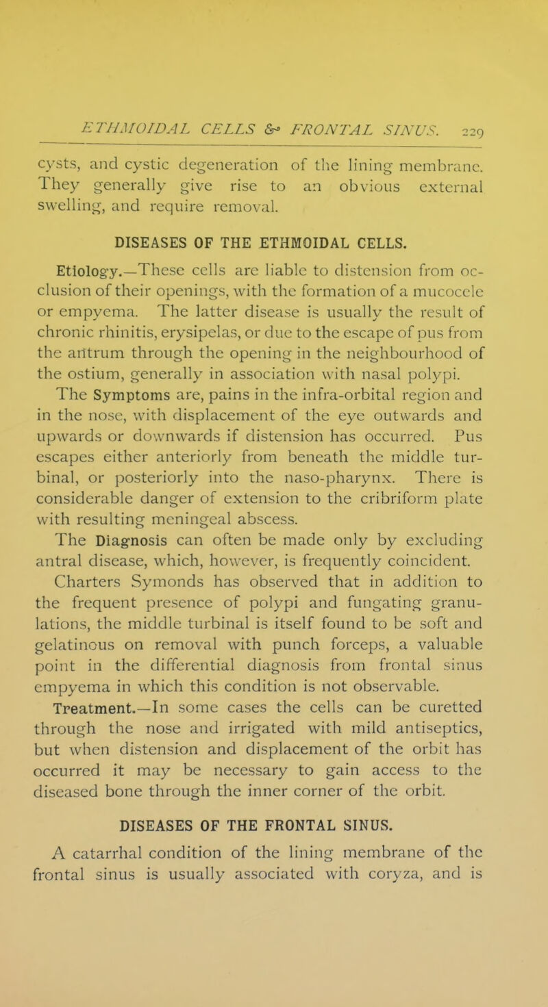cysts, and cystic degeneration of the lining membrane. They generally give rise to an obvious external swelling, and require removal. DISEASES OF THE ETHMOIDAL CELLS. Etiology.—These cells are liable to distension from oc- clusion of their openings, with the formation of a mucocele or empyema. The latter disease is usually the result of chronic rhinitis, erysipelas, or due to the escape of pus from the antrum through the opening in the neighbourhood of the ostium, generally in association with nasal polypi. The Symptoms are, pains in the infra-orbital region and in the nose, with displacement of the eye outwards and upwards or downwards if distension has occurred. Pus escapes either anteriorly from beneath the middle tur- binal, or posteriorly into the naso-pharynx. There is considerable danger of extension to the cribriform plate with resulting meningeal abscess. The Diagnosis can often be made only by excluding antral disease, which, however, is frequently coincident. Charters Symonds has observed that in addition to the frequent presence of polypi and {ungating granu- lations, the middle turbinal is itself found to be soft and gelatinous on removal with punch forceps, a valuable point in the differential diagnosis from frontal sinus empyema in which this condition is not observable. Treatment.—In some cases the cells can be curetted through the nose and irrigated with mild antiseptics, but when distension and displacement of the orbit has occurred it may be necessary to gain access to the diseased bone through the inner corner of the orbit. DISEASES OF THE FRONTAL SINUS. A catarrhal condition of the lining membrane of the frontal sinus is usually associated with coryza, and is