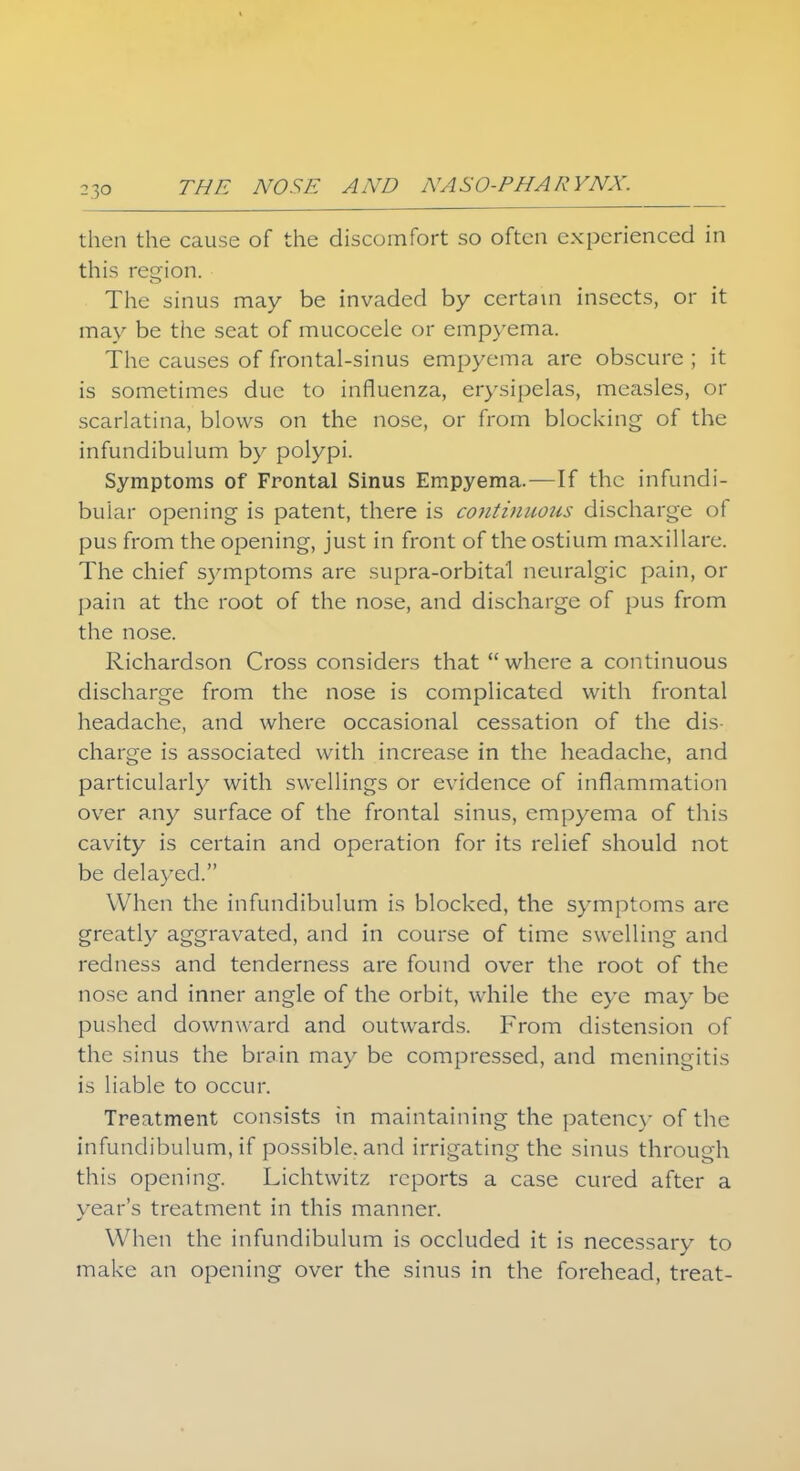 -3° then the cause of the discomfort so often experienced in this region. The sinus may be invaded by certain insects, or it may be the seat of mucocele or empyema. The causes of frontal-sinus empyema are obscure ; it is sometimes due to influenza, erysipelas, measles, or scarlatina, blows on the nose, or from blocking of the infundibulum by polypi. Symptoms of Frontal Sinus Empyema.—If the infundi- bular opening is patent, there is continuous discharge of pus from the opening, just in front of the ostium maxillare. The chief symptoms are supra-orbital neuralgic pain, or pain at the root of the nose, and discharge of pus from the nose. Richardson Cross considers that where a continuous discharge from the nose is complicated with frontal headache, and where occasional cessation of the dis- charge is associated with increase in the headache, and particularly with swellings or evidence of inflammation over any surface of the frontal sinus, empyema of this cavity is certain and operation for its relief should not be delayed. When the infundibulum is blocked, the symptoms are greatly aggravated, and in course of time swelling and redness and tenderness are found over the root of the nose and inner angle of the orbit, while the eye may be pushed downward and outwards. From distension of the sinus the brain may be compressed, and meningitis is liable to occur. Treatment consists in maintaining the patency of the infundibulum, if possible, and irrigating the sinus through tin's opening. Lichtwitz reports a case cured after a year's treatment in this manner. When the infundibulum is occluded it is necessary to make an opening over the sinus in the forehead, treat-