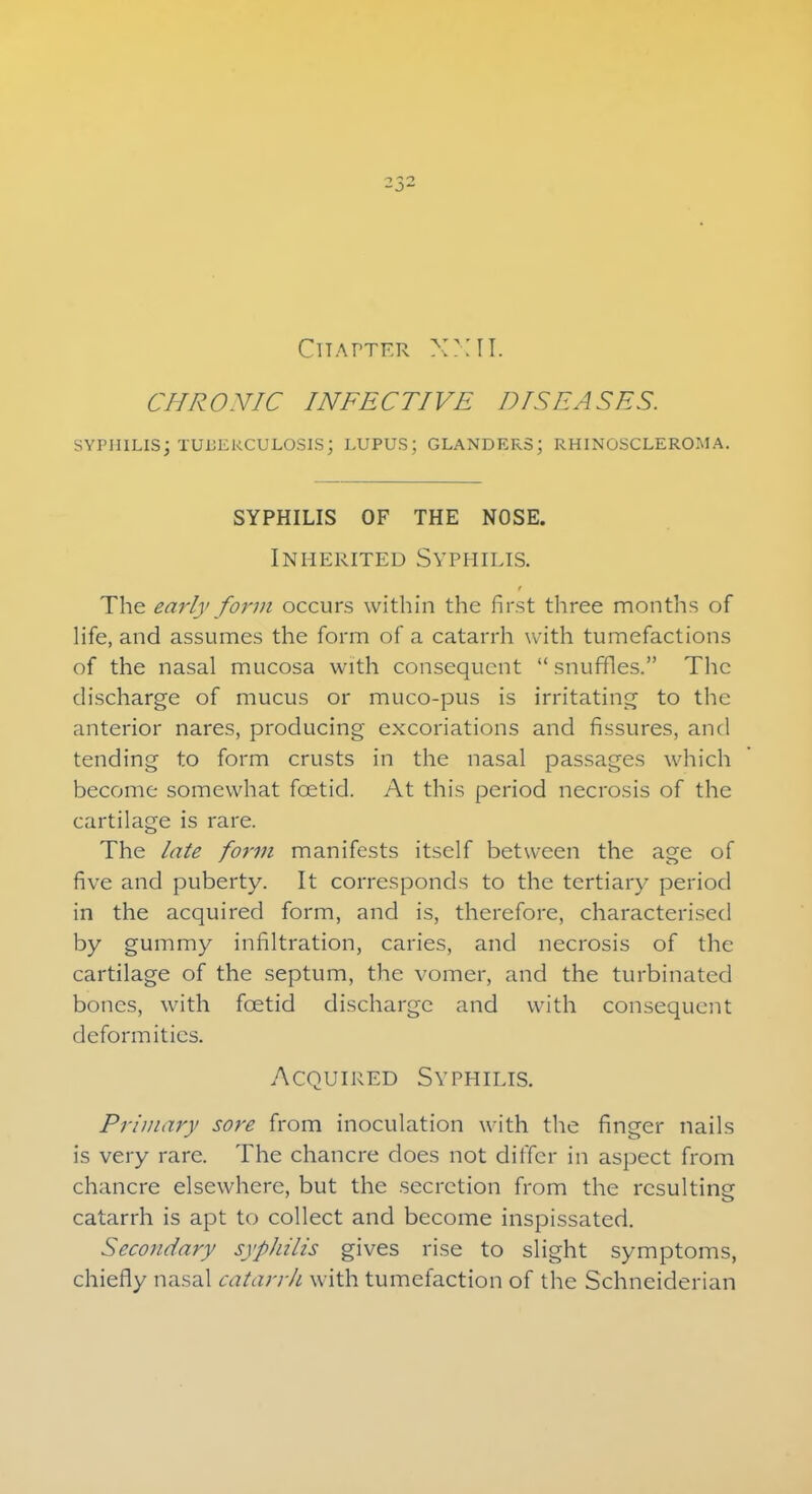 Chapter XXII. CHRONIC INFECTIVE DISEASES. SYPHILIS; TUBERCULOSIS; LUPUS; GLANDERS; RHINOSCLEROMA. SYPHILIS OF THE NOSE. Inherited Syphilis. The early form occurs within the first three months of life, and assumes the form of a catarrh with tumefactions of the nasal mucosa with consequent  snuffles. The discharge of mucus or muco-pus is irritating to the anterior nares, producing excoriations and fissures, and tending to form crusts in the nasal passages which become somewhat foetid. At this period necrosis of the cartilage is rare. The late form manifests itself between the age of five and puberty. It corresponds to the tertiary period in the acquired form, and is, therefore, characterised by gummy infiltration, caries, and necrosis of the cartilage of the septum, the vomer, and the turbinated bones, with foetid discharge and with consequent deformities. Acquired Syphilis. Primary sore from inoculation with the finger nails is very rare. The chancre does not differ in aspect from chancre elsewhere, but the secretion from the resulting catarrh is apt to collect and become inspissated. Secondary syphilis gives rise to slight symptoms, chiefly nasal catarrh with tumefaction of the Schneiderian