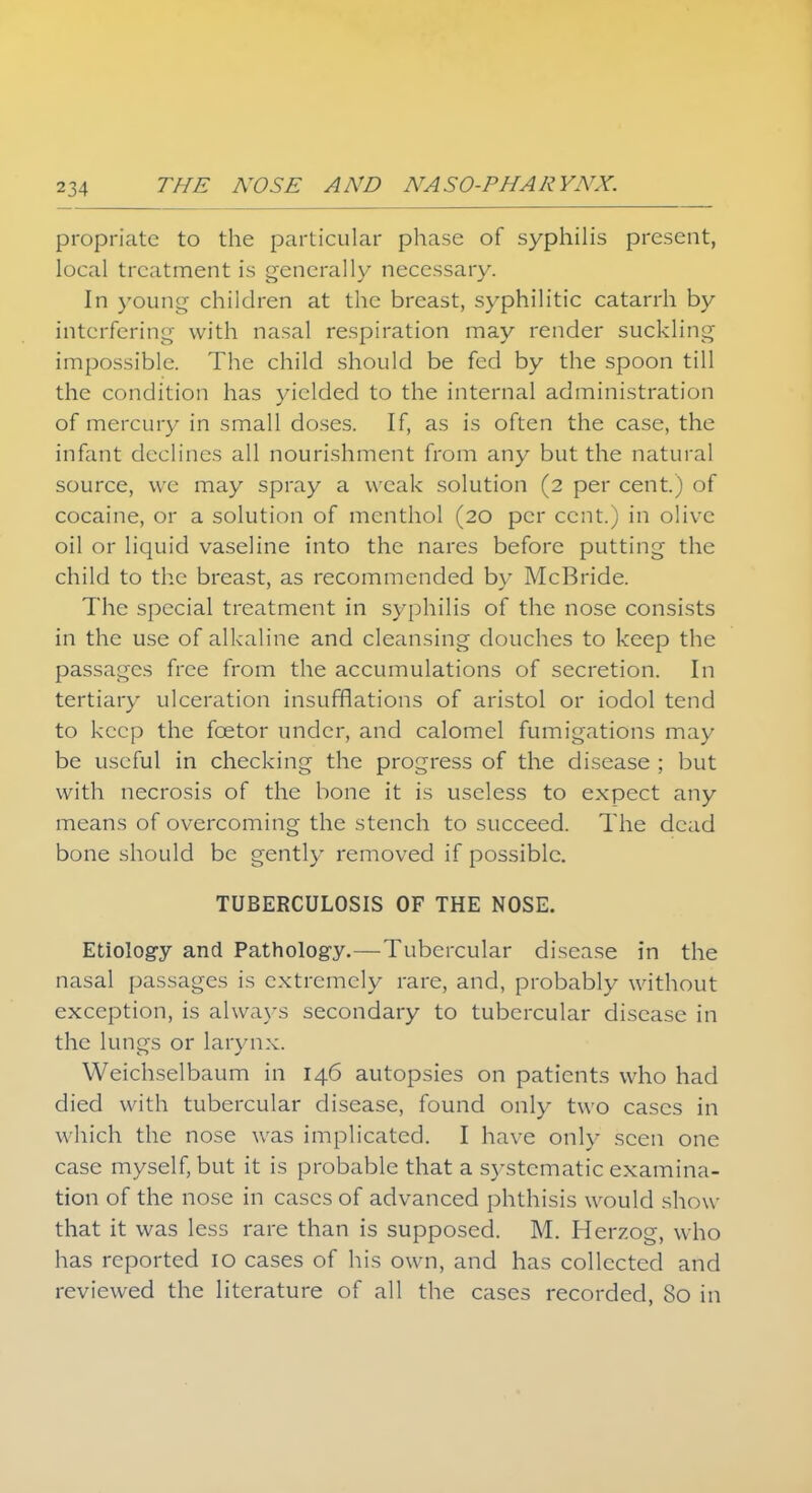 propriatc to the particular phase of syphilis present, local treatment is generally necessary. In young children at the breast, syphilitic catarrh by interfering with nasal respiration may render suckling impossible. The child should be fed by the spoon till the condition has yielded to the internal administration of mercury in small doses. If, as is often the case, the infant declines all nourishment from any but the natural source, we may spray a weak solution (2 per cent.) of cocaine, or a solution of menthol (20 per cent.) in olive oil or liquid vaseline into the nares before putting the child to the breast, as recommended by McBride. The special treatment in syphilis of the nose consists in the use of alkaline and cleansing douches to keep the passages free from the accumulations of secretion. In tertiary ulceration insufflations of aristol or iodol tend to keep the fcetor under, and calomel fumigations may- be useful in checking the progress of the disease ; but with necrosis of the bone it is useless to expect any means of overcoming the stench to succeed. The dead bone should be gently removed if possible. TUBERCULOSIS OF THE NOSE. Etiology and Pathology.—Tubercular disease in the nasal passages is extremely rare, and, probably without exception, is always secondary to tubercular disease in the lungs or larynx. Weichselbaum in 146 autopsies on patients who had died with tubercular disease, found only two cases in which the nose was implicated. I have only seen one case myself, but it is probable that a systematic examina- tion of the nose in cases of advanced phthisis would show- that it was less rare than is supposed. M. Herzog, who has reported 10 cases of his own, and has collected and reviewed the literature of all the cases recorded, 80 in