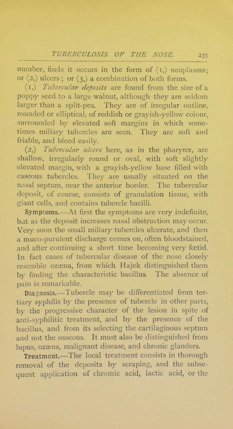 TUBERCULOSIS OF THE NOSE. number, finds it occurs in the form of (i,) neoplasms; or (2,) ulcers ; or (3,) a combination of both forms. (1,) Tubercular deposits are found from the size of a poppy seed to a large walnut, although they are seldom larger than a split-pea. They are of irregular outline, rounded or elliptical, of reddish or grayish-yellow colour, surrounded by elevated soft margins in which some- times miliary tubercles are seen. They are soft and friable, and bleed easily. (2,) Tubercular ulcers here, as in the pharynx, are shallow, irregularly round or oval, with soft slightly elevated margin, with a grayish-yellow base filled with caseous tubercles. They are usually situated on the nasal septum, near the anterior border. The tubercular deposit, of course, consists of granulation tissue, with giant cells, and contains tubercle bacilli. Symptoms.—At first the symptoms are very indefinite, bat as the deposit increases nasal obstruction may occur. Very soon the small miliary tubercles ulcerate, and then a muco-purulent discharge comes on, often bloodstained, and after continuing a short time becoming very foetid. In fact cases of tubercular disease of the nose closely resemble ozaena, from which Hajek distinguished them by finding the characteristic bacillus. The absence of pain is remarkable. Diagnosis.—Tubercle ma}' be differentiated from ter- tiary syphilis by the presence of tubercle in other parts, by the progressive character of the lesion in spite of anti-svphilitic treatment, and by the presence of the bacillus, and from its selecting the cartilaginous septum and not the osseous. It must also be distinguished from lupus, ozasna, malignant disease, and chronic glanders. Treatment.—The local treatment consists in thorough removal of the deposits by scraping, and the subse- quent application of chromic acid, lactic acid, or the
