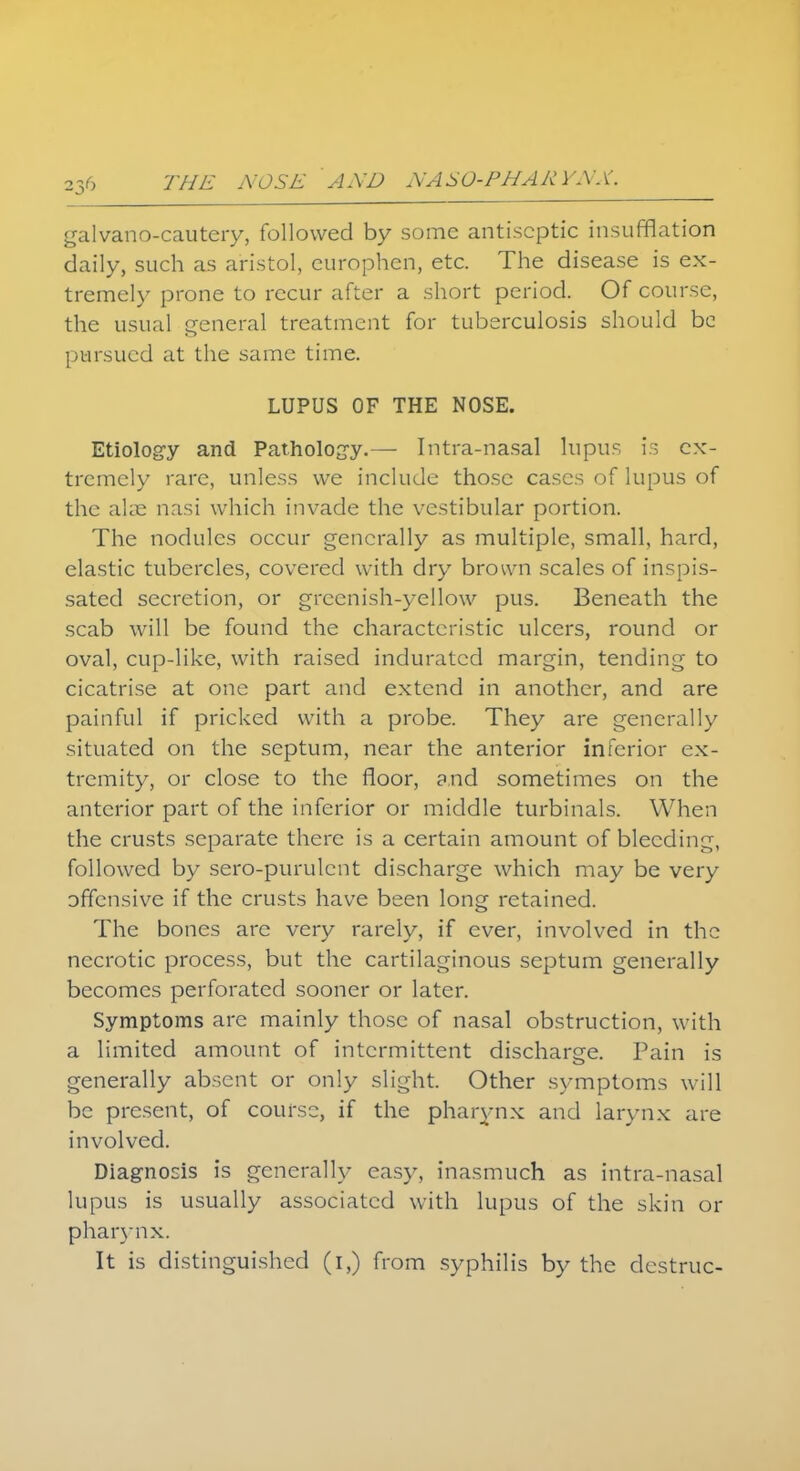 galvano-cautery, followed by some antiseptic insufflation daily, such as aristol, europhen, etc. The disease is ex- tremely prone to recur after a short period. Of course, the usual general treatment for tuberculosis should be pursued at the same time. LUPUS OF THE NOSE. Etiology and Pathology.— Intra-nasal lupus is ex- tremely rare, unless we include those cases of lupus of the alse nasi which invade the vestibular portion. The nodules occur generally as multiple, small, hard, elastic tubercles, covered with dry brown scales of inspis- sated secretion, or greenish-yellow pus. Beneath the scab will be found the characteristic ulcers, round or oval, cup-like, with raised indurated margin, tending to cicatrise at one part and extend in another, and are painful if pricked with a probe. They are generally situated on the septum, near the anterior inferior ex- tremity, or close to the floor, and sometimes on the anterior part of the inferior or middle turbinals. When the crusts separate there is a certain amount of bleeding, followed by sero-purulcnt discharge which may be very offensive if the crusts have been long retained. The bones are very rarely, if ever, involved in the necrotic process, but the cartilaginous septum generally becomes perforated sooner or later. Symptoms are mainly those of nasal obstruction, with a limited amount of intermittent discharge. Pain is generally absent or only slight. Other symptoms will be present, of course, if the pharynx and larynx are involved. Diagnosis is generally easy, inasmuch as intra-nasal lupus is usually associated with lupus of the skin or pharynx. It is distinguished (i,) from syphilis by the destruc-