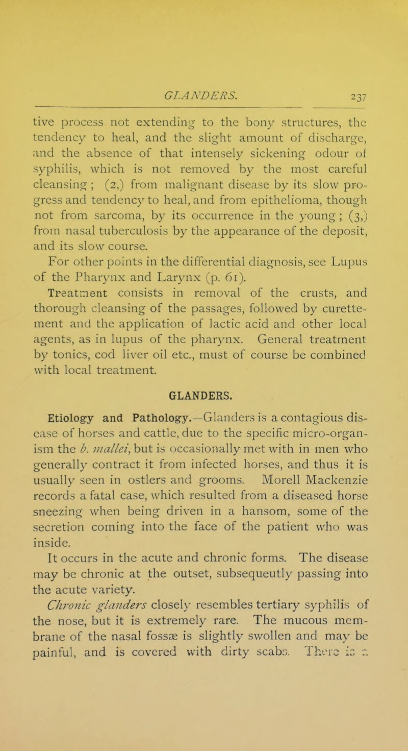 GLANDERS. tive process not extending to the bony structures, the tendency to heal, and the slight amount of discharge, and the absence of that intensely sickening odour of syphilis, which is not removed by the most careful cleansing ; (2,) from malignant disease by its slow pro- gress and tendency to heal, and from epithelioma, though not from sarcoma, by its occurrence in the young; (3,) from nasal tuberculosis by the appearance of the deposit, and its slow course. For other points in the differential diagnosis, see Lupus of the Pharynx and Larynx (p. 61). Treatment consists in removal of the crusts, and thorough cleansing of the passages, followed by curette- ment and the application of lactic acid and other local agents, as in lupus of the pharynx. General treatment by tonics, cod liver oil etc., must of course be combined with local treatment. GLANDERS. Etiology and Pathology.—Glanders is a contagious dis- ease of horses and cattle, due to the specific micro-organ- ism the b. mallei, but is occasionally met with in men who generally contract it from infected horses, and thus it is usually seen in ostlers and grooms. Morcll Mackenzie records a fatal case, which resulted from a diseased horse sneezing when being driven in a hansom, some of the secretion coming into the face of the patient who was inside. It occurs in the acute and chronic forms. The disease may be chronic at the outset, subsequently passing into the acute variety. Chronic glanders closely resembles tertiary syphilis of the nose, but it is extremely rare. The mucous mem- brane of the nasal fossae is slightly swollen and may be painful, and is covered with dirty scabo. There iz z