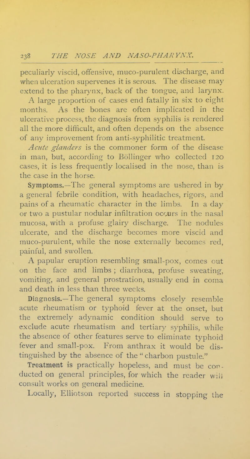 peculiarly viscid, offensive, mucopurulent discharge, and when ulceration supervenes it is serous. The disease may extend to the pharynx, back of the tongue, and larynx. A large proportion of cases end fatally in six to eight months. As the bones are often implicated in the ulcerative process, the diagnosis from syphilis is rendered all the more difficult, and often depends on the absence of any improvement from anti-syphilitic treatment. Acute glanders is the commoner form of the disease in man, but, according to Bollinger who collected 120 cases, it is less frequently localised in the nose, than is the case in the horse. Symptoms.—The general symptoms are ushered in by a general febrile condition, with headaches, rigors, and pains of a rheumatic character in the limbs. In a day or two a pustular nodular infiltration occurs in the nasal mucosa, with a profuse glairy discharge. The nodules ulcerate, and the discharge becomes more viscid and muco-purulent, while the nose externally becomes red, painful, and swollen. A papular eruption resembling small-pox, comes out on the face and limbs ; diarrhoea, profuse sweating, vomiting, and general prostration, usually end in coma and death in less than three weeks. Diagnosis.—The general symptoms closely resemble acute rheumatism or typhoid fever at the onset, but the extremely adynamic condition should serve to exclude acute rheumatism and tertiary syphilis, while the absence of other features serve to eliminate typhoid fever and small-pox. From anthrax it would be dis- tinguished by the absence of the  charbon pustule. Treatment is practically hopeless, and must be con- ducted on general principles, for which the reader will consult works on general medicine. Locally, Elliotson reported success in stopping the