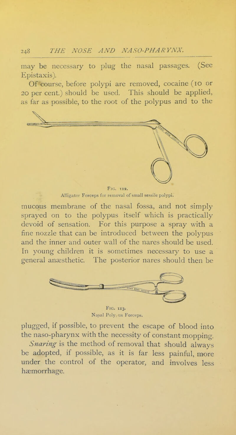 may be necessary to plug the nasal passages. (See Epistaxis). Of course, before polypi are removed, cocaine (io or 20 per cent.) should be used. This should be applied, as far as possible, to the root of the polypus and to the Fig. ii2. Alligator Forceps for removal of small sessile polypi. mucous membrane of the nasal fossa, and not simply sprayed on to the polypus itself which is practically devoid of sensation. For this purpose a spray with a fine nozzle that can be introduced between the polypus and the inner and outer wall of the nares should be used. In young children it is sometimes necessary to use a general anaesthetic. The posterior nares should then be Fig. 113. Nasal Polypus Forceps. plugged, if possible, to prevent the escape of blood into the naso-pharynx with the necessity of constant mopping. Snaring is the method of removal that should always be adopted, if possible, as it is far less painful, more under the control of the operator, and involves less haemorrhage.