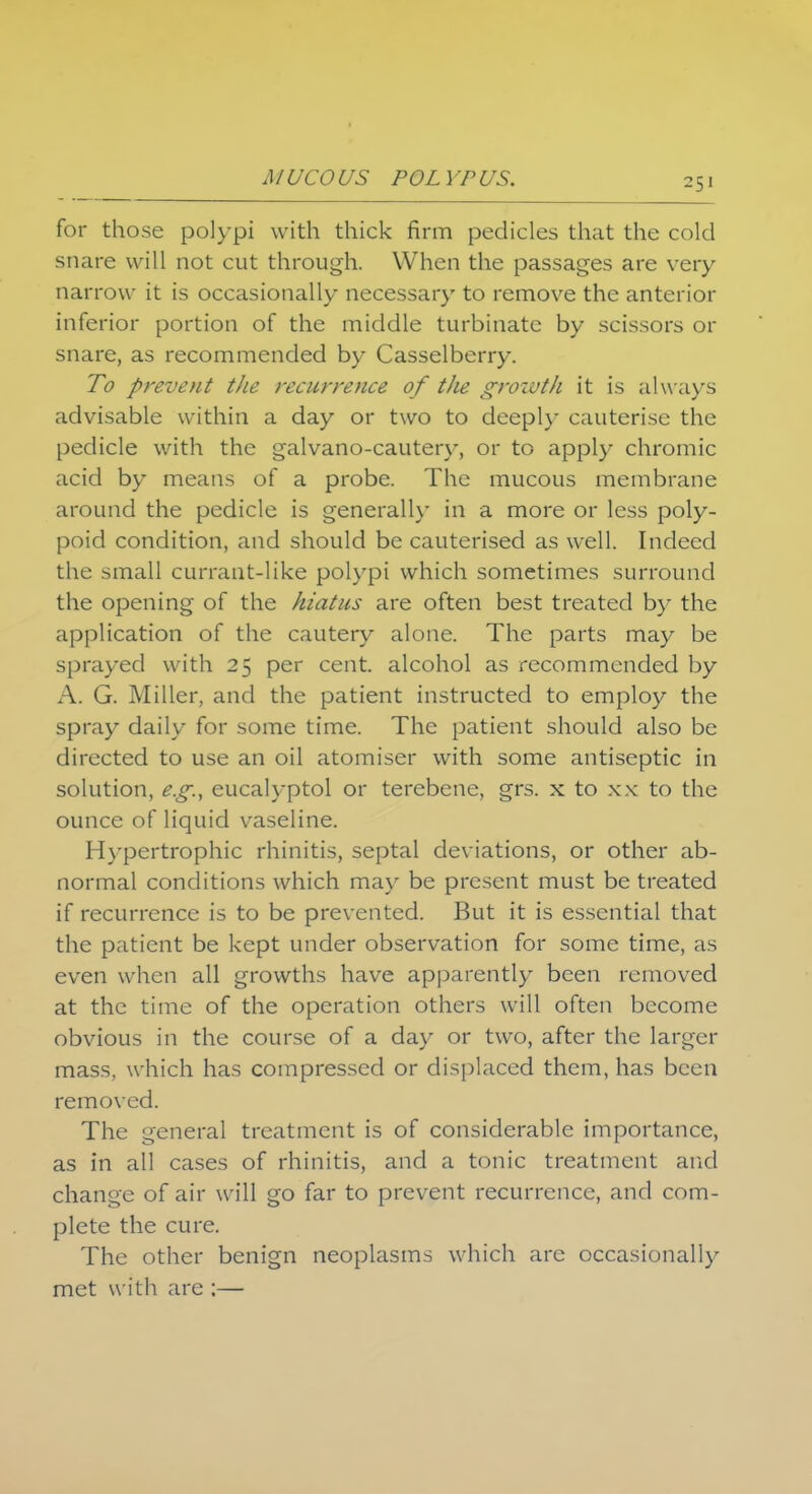 for those polypi with thick firm pedicles that the cold snare will not cut through. When the passages are very narrow it is occasionally necessary to remove the anterior inferior portion of the middle turbinate by scissors or snare, as recommended by Casselberry. To prevent the recurrence of the growth it is alw ays advisable within a day or two to deeply cauterise the pedicle with the galvano-cautery, or to apply chromic acid by means of a probe. The mucous membrane around the pedicle is generally in a more or less poly- poid condition, and should be cauterised as well. Indeed the small currant-like polypi which sometimes surround the opening of the hiatus are often best treated by the application of the cautery alone. The parts may be sprayed with 25 per cent, alcohol as recommended by A. G. Miller, and the patient instructed to employ the spray daily for some time. The patient should also be directed to use an oil atomiser with some antiseptic in solution, e.g., eucalyptol or terebene, grs. x to xx to the ounce of liquid vaseline. Hypertrophic rhinitis, septal deviations, or other ab- normal conditions which may be present must be treated if recurrence is to be prevented. But it is essential that the patient be kept under observation for some time, as even when all growths have apparently been removed at the time of the operation others will often become obvious in the course of a day or two, after the larger mass, which has compressed or displaced them, has been removed. The general treatment is of considerable importance, as in all cases of rhinitis, and a tonic treatment and change of air will go far to prevent recurrence, and com- plete the cure. The other benign neoplasms which are occasionally met with are :—