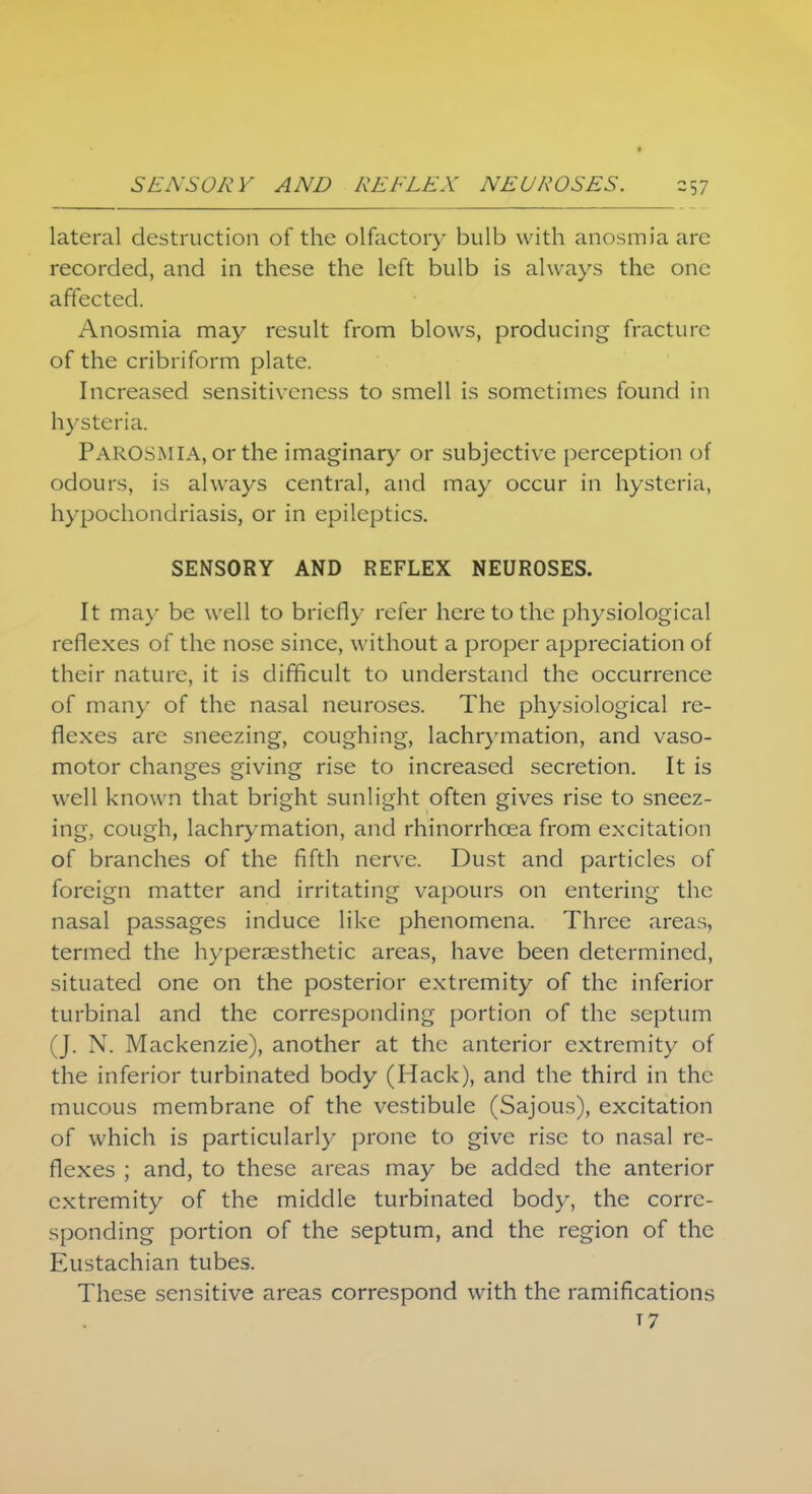 lateral destruction of the olfactory bulb with anosmia arc recorded, and in these the left bulb is always the one affected. Anosmia may result from blows, producing fracture of the cribriform plate. Increased sensitiveness to smell is sometimes found in hysteria. Parosmia, or the imaginary or subjective perception of odours, is always central, and may occur in hysteria, hypochondriasis, or in epileptics. SENSORY AND REFLEX NEUROSES. It may be well to briefly refer here to the physiological reflexes of the nose since, without a proper appreciation of their nature, it is difficult to understand the occurrence of many of the nasal neuroses. The physiological re- flexes are sneezing, coughing, lachrymation, and vaso- motor changes giving rise to increased secretion. It is well known that bright sunlight often gives rise to sneez- ing, cough, lachrymation, and rhinorrhcea from excitation of branches of the fifth nerve. Dust and particles of foreign matter and irritating vapours on entering the nasal passages induce like phenomena. Three areas, termed the hyperaesthetic areas, have been determined, situated one on the posterior extremity of the inferior turbinal and the corresponding portion of the septum (J. N. Mackenzie), another at the anterior extremity of the inferior turbinated body (Hack), and the third in the mucous membrane of the vestibule (Sajous), excitation of which is particularly prone to give rise to nasal re- flexes ; and, to these areas may be added the anterior extremity of the middle turbinated body, the corre- sponding portion of the septum, and the region of the Eustachian tubes. These sensitive areas correspond with the ramifications 17