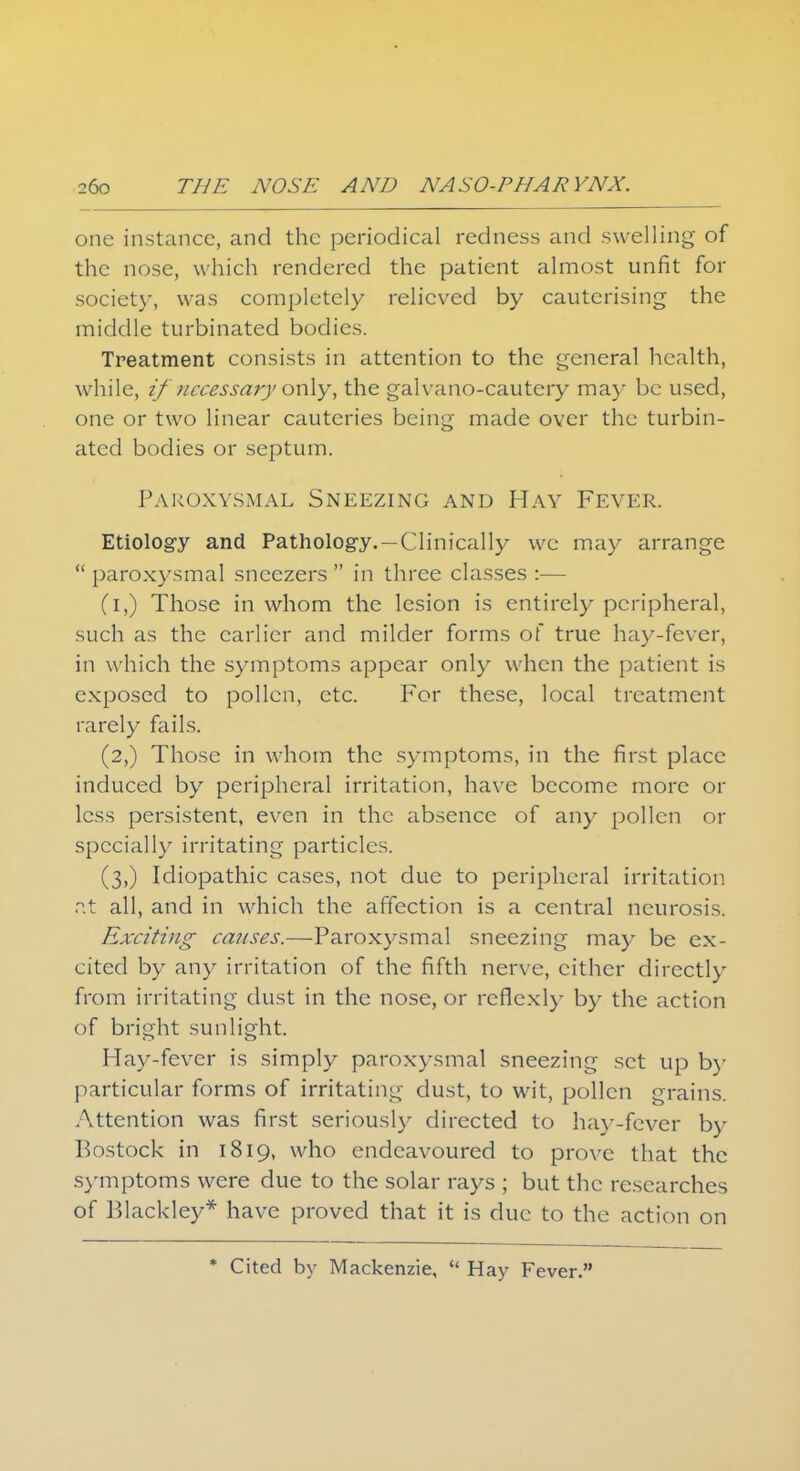 one instance, and the periodical redness and swelling of the nose, which rendered the patient almost unfit for society, was completely relieved by cauterising the middle turbinated bodies. Treatment consists in attention to the general health, while, if necessary only, the galvano-cautery may be used, one or two linear cauteries being made over the turbin- ated bodies or septum. Paroxysmal Sneezing and Hay Fever. Etiology and Pathology. —Clinically we may arrange  paroxysmal sneezers  in three classes :— (i,) Those in whom the lesion is entirely peripheral, such as the earlier and milder forms of true hay-fever, in which the symptoms appear only when the patient is exposed to pollen, etc. For these, local treatment rarely fails. (2,) Those in whom the symptoms, in the first place induced by peripheral irritation, have become more or less persistent, even in the absence of any pollen or specially irritating particles. (3,) Idiopathic cases, not due to peripheral irritation at all, and in which the affection is a central neurosis. Exciting causes.—Paroxysmal sneezing may be ex- cited by any irritation of the fifth nerve, cither directly from irritating dust in the nose, or reflexly by the action of bright sunlight. Hay-fever is simply paroxysmal sneezing set up by particular forms of irritating dust, to wit, pollen grains. Attention was first seriously directed to hay-fever by Bostock in 1819, who endeavoured to prove that the symptoms were due to the solar rays ; but the researches of P>lackley* have proved that it is due to the action on * Cited by Mackenzie,  Hay Fever.