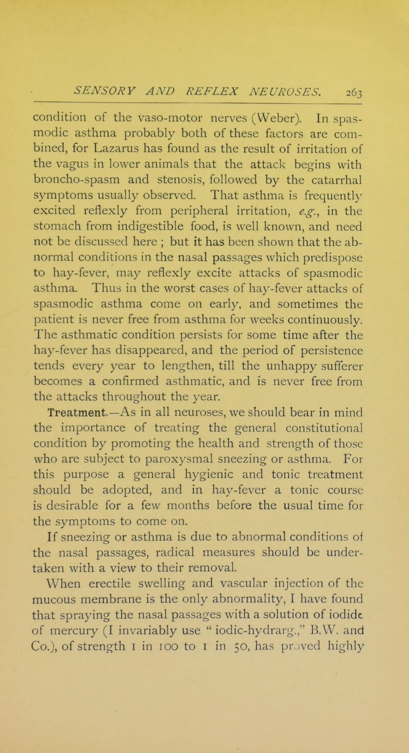 condition of the vaso-motor nerves (Weber). In spas- modic asthma probably both of these factors are com- bined, for Lazarus has found as the result of irritation of the vagus in lower animals that the attack begins with broncho-spasm and stenosis, followed by the catarrhal symptoms usually observed. That asthma is frequently excited reflexly from peripheral irritation, e.g., in the stomach from indigestible food, is well known, and need not be discussed here ; but it has been shown that the ab- normal conditions in the nasal passages which predispose to hay-fever, may reflexly excite attacks of spasmodic asthma. Thus in the worst cases of hay-fever attacks of spasmodic asthma come on early, and sometimes the patient is never free from asthma for weeks continuously The asthmatic condition persists for some time after the hay-fever has disappeared, and the period of persistence tends every year to lengthen, till the unhappy sufferer becomes a confirmed asthmatic, and is never free from the attacks throughout the year. Treatment—As in all neuroses, we should bear in mind the importance of treating the general constitutional condition by promoting the health and strength of those who are subject to paroxysmal sneezing or asthma. For this purpose a general hygienic and tonic treatment should be adopted, and in hay-fever a tonic course is desirable for a few months before the usual time for the symptoms to come on. If sneezing or asthma is due to abnormal conditions of the nasal passages, radical measures should be under- taken with a view to their removal. When erectile swelling and vascular injection of the mucous membrane is the only abnormality, I have found that spraying the nasal passages with a solution of iodide of mercury (I invariably use  iodic-hydrarg., B.W. and Co.), of strength 1 in 100 to 1 in 50, has proved highly