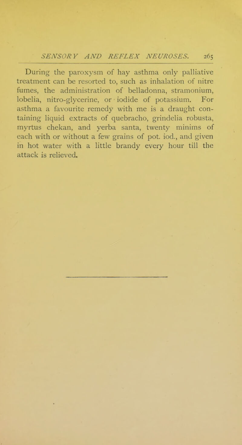 During the paroxysm of hay asthma only palliative treatment can be resorted to, such as inhalation of nitre fumes, the administration of belladonna, stramonium, lobelia, nitro-glycerine, or iodide of potassium. For asthma a favourite remedy with me is a draught con- taining liquid extracts of quebracho, grindelia robusta, myrtus chekan, and yerba santa, twenty minims of each with or without a few grains of pot. iod., and given in hot water with a little brandy every hour till the attack is relieved.