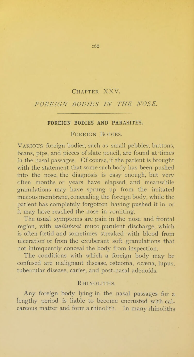 Chapter XXV. FOREIGN BODIES IN THE NOSE. FOREIGN BODIES AND PARASITES. Foreign Bodies. VARIOUS foreign bodies, such as small pebbles, buttons, beans, pips, and pieces of slate pencil, are found at times in the nasal passages. Of course, if the patient is brought with the statement that some such body has been pushed into the nose, the diagnosis is easy enough, but very oftcn months or years have elapsed, and meanwhile granulations may have sprung up from the irritated mucous membrane, concealing the foreign body, while the patient has completely forgotten having pushed it in, or it ma)r have reached the nose in vomiting. The usual symptoms are pain in the nose and frontal region, with unilateral muco-purulent discharge, which is often foetid and sometimes streaked with blood from ulceration or from the exuberant soft granulations that not infrequently conceal the body from inspection. The conditions with which a foreign bod}- ma)- be confused are malignant disease, osteoma, ozaena, lupus, tubercular disease, caries, and post-nasal adenoids. Rhinolitiis. Any foreign body lying in the nasal passages for a lengthy period is liable to become encrusted with cal- careous matter and form a rhinolith. In many rhinoliths